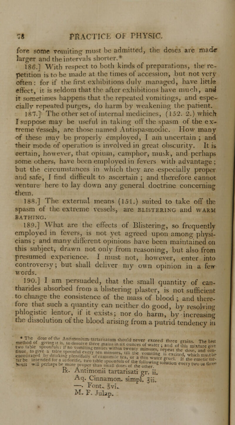 fore some Taunting must be admitted, the doses are made larger and the intervals shorter.* 186.] With respect to both kinds of preparations, the re- petition is to be made at the times of accession, but not very often: for if the first exhibitions duly managed, have little effect, it is seldom that the after exhibitions have much, and it sometimes happens that the repeated vomitings, and espe- ciallv repeated purges, do harm by weakening the patient. 187.] The other set of internal medicines, (152. 2.) which I suppose may be useful in taking oil the spasm of the ex- treme VesseJs, are those named Antispasmodic. How many of these may be properly employed, I am uncertain ; and their mode of operation is involved in great obscurity. It is certain, however, that opium, eamphor, musk, and perhaps some others, have been employed in fevers with advantage; but the cireumstanees in which they are. especially propi r and safe, I find difficult to ascertain ; and therefore cannot venture here to lay down any general doctrine concerning them. 188.] The external means (151.) suited to take off the spasm of the extreme vessels, are blistering and warm BATHING. 189.] What are the effects of Blistering, so frequently employed in fevers, is not yet agreed upon among physi- cians ; and many different opinions have been maintained on this subject, drawn not only from reasoning, but also from presumed experience. I must not, however, enter into controversy; but shall deliver my own opinion in a few- words. 190.] I am persuaded, that the small quantity of can- tharides absorbed from a blistering plaster, is not sufficient to change the consistence of the mass of blood ; and there- fore that such a quantity can neither do good, by resolving phlogistic lentor, if it exists; nor do harm, by* increasing the dissolution of the blood arising from a putrid tendency in *..TILe /*owof,hc.Anri™niu™«artarisaiara should never exceed three erai™ The h«t method of giving it is to dissolve three grains in six ounces of water; a f thu mature rive two table spoonfuls: if no vomiting ensues within twenty minutes repeat he ,w.^H^,n tmue to give a table spoonful every ten minutes till the v , ,h, ,' ■ . ' ,and co,n encouraged by drinking plentifully of camom°£ tea orl mfawSer mert*b,Ch ° tar be intended for a sudorific, two table SDounruh of the f ?,J^i ? L  the em brail will perhaps be more proper than jmKles of the ohS?.^ S°hWWn «'» tWU ot tU^ R. Antimonii tartarisati gr. ii. Aq. Cinnamon, simpl. §ifc —. Font. 3vi. M. F. Julap.