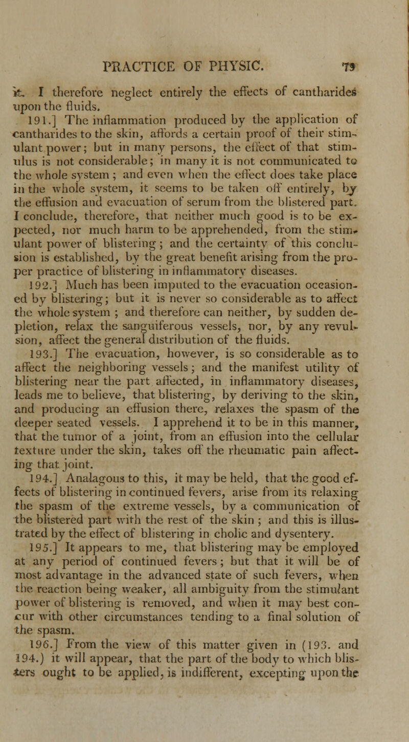 k. I therefore neglect entirely the effects of cantharidei upon the fluids. 191.] The inflammation produced by the application of cantharides to the skin, affords a certain proof of their stim-. ulant power; but in many persons, the effect of that stim- ulus is not considerable; in many it is not communicated to the Avhole system ; and even when the effect does take place in the whole system, it seems to be taken oft entirely, by the effusion and evacuation of serum from the blistered part. I conclude, therefore, that neither much good is to be ex- pected, nor much harm to be apprehended, from the stim- uJant power of blistering ; and the certainty of this conclu- sion is established, by the great benefit ai'ising from the pro- per practice of blistering in inflammatory diseases. 192.] Much has been imputed to the evacuation occasion- ed by blistering; but it is never so considerable as to affect the whole system ; and therefore can neither, by sudden de- pletion, relax the sanguiferous vessels, nor, by any revul- sion, affect the general distribution of the fluids. 193.] The evacuation, however, is so considerable as to affect the neighboring vessels; and the manifest utility of blistering near the part affected, in inflammatory diseases, leads me to believe, that blistering, by deriving to the skin, and producing an effusion there, relaxes the spasm of the deeper seated vessels. I apprehend it to be in this manner, that the tumor of a joint, from an effusion into the cellular texture under the skin, takes oft' the rheumatic pain affect- ing that joint. 194.] Analagous to this, it may be held, that the good ef- fects of blistering in continued fevers, arise from its relaxing the spasm of the extreme vessels, by a communication of the blistered part with the rest of the skin ; and this is illus- trated by the effect of blistering in cholic and dysentery. 195.] It appears to me, that blistering may be employed at any period of continued fevers; but that it will be of most advantage in the advanced state of such fevers, when the reaction being weaker, all ambiguity from the stimulant power of blistering is removed, and when it may best con- cur with other circumstances tending to a final solution of the spasm. 196.] From the view of this matter given in (193. and 194.) it will appear, that the part of the body to which blis- ters ought to be applied, is indifferent, excepting upon the