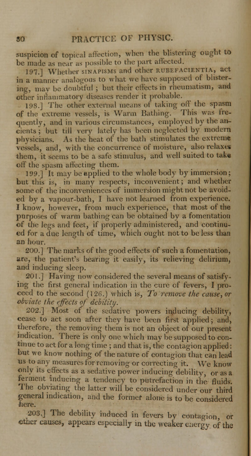 suspicion of topical affection, When the blistering ought to be made as near as possible to the part affected. 197.] Whether sinapisms and other rubefacientia, act in a manner analogous to what we have supposed of blister- ing, may be doubtful ; but their effects in rheumatism, and other inflammatory diseases render it probable. 198.] The other external means of taking- off the spasm of the extreme vessels, is Warm Bathing. This was fre- quently, and in various circumstances, employed by the an- cients ; but till very lately has been neglected by modern physicians. As the heat of the bath stimulates the extreme vessels, and, with the concurrence of moisture, also relax** them, it seems to be a safe stimulus, and well suited to take off the spasm affecting them. 199.] It may be applied to the whole body by immersion; but this is, in many respects, inconvenient; and whether some of the inconveniences of immersion might not be avoid- ed by a vapour-bath, I have not learned from experience. I know, however, from much experience, that most of the purposes of warm bathing can be obtained by a fomentation of the legs and feet, if properly administered, and continu- ed for a due length of time, which ought not to be less than an hour. 200.] The marks of the good effects of such a fomentation, are, the patient's bearing it easily, its relieving delirium, and inducing sleep. 201.] Having now considered the several means of satisfy- ing the first general indication in the cure of fevers, I pro- ceed to the second (126.) which is, To remove the cause, or obviate the effects of debility. 202.] Most of the sedative powers inducing debility, cease to act soon after they have been first applied; and, therefore, the removing them is not an object of our present indication. There is only one which may be supposed to con- tinue to act for a long time ; and that is, the contagion applied: but we know nothing of the nature of contagion that can lead us to any measures for removing or correcting it. We know only its effects as a sedative power inducing debility, or as a ferment inducing a tendency to putrefaction in the fluids. The obviating the latter will be considered under our third general indication, and the former alone is to be considered here. 203.] The debility induced in fevers by contagion or ether causes, appears especially in the weaker energy of the