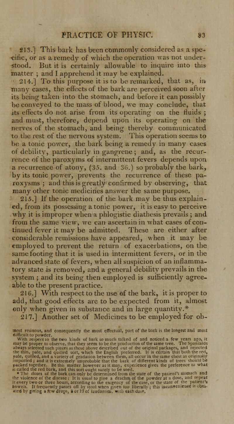 213.] This bark has been commonly considered as a spe- cific, or as a remedy of which the operation was not under- stood. But it is certainly allowable to inquire into this matter ; and I apprehend it may be explained. 214.] To this purpose it is to be remarked, that as, in many cases, the effects or' the bark are perceived soon alter its being taken into the stomach, and before it can possibly be conveyed to the mass of blood, we may conclude, that its effects do not arise from its operating on the fluids ; and must, therefore, depend upon its operating on the nerves of the stomach, and being thereby communicated to the rest of the nervous system. This operation seems to be a tonic power, the bark being a remedy in many cases of debility, particularly in gangrene; and, as the recur- rence of the paroxyms of intermittent fevers depends upon a recurrence of atony, (35. and 36.) so probably the bark, by its tonic power, prevents the recurrence of these pa- roxysms ; and this is greatly confirmed by observing, that many other tonic medicines answer the same purpose. 215.] If the operation of the bark may be thus explain- ed, from its possessing atonic power, it is easy to perceive why it is improper when a phlogistic diathesis prevails ; and from the same view, we can ascertain in what cases of con- tinued fever it may be admitted. These are either after considerable remissions have appeared, when it may be employed to prevent the return of exacerbations, on the same footing that it is used in intermittent fevers, or in the advanced state of fevers, when all suspicion of an inflamma- tory state is removed, and a general debility prevails in the system ; and its being then employed is sufficiently agree- able to the present practice. 216.] With respect to the use of the bark, it is proper to add, that good effects are to be expected from it, almost only when given in substance and in large quantity.* 217.] Another set of Medicines to be employed for ob- roost resinous, and consequently the most effectual, part of the bark is the longest and most difficult to powder. With respect 10 the two kinds of bark so much talked of and noticed a few years agov it may be proper to observe, that thev seem to be the production of the same tree. The Spaniards always selected such pieces as those above described out of the original packages, and rejected the thin, pale, and quilled sort, which the English preferred. It is certain that both the red, pale, quilled, and a variety of gradation between them, all occur in the same chest as originally imported; and it is extremely improbable that the bark of different kinds of trees should be packed together. Be this matter however as it may, experience gives the preference to what is called the red bark, and this sort ought surely to be used. * The doses of the bark can only be determined from the state of the patient's stomach and the violence or the disease : It is usual to give a drachm of the powder at a dose, and repeat It every two or three hours, according to the exigency of the case, or the state of the patient's Bowels. It frequently passes oft by stool when given too liberally ; this inconvenience h c;b.v.t ated by jiving a few drops, i or l'J of laudanum, with «ach do..r,'