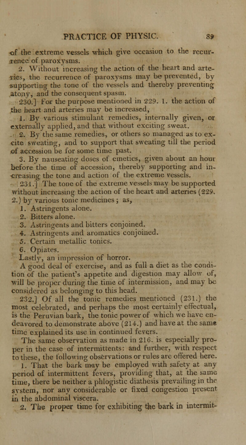 of the extreme vessels which give occasion to the recur- rence of paroxysms. 2. Without increasing the action of the heart and arte- ries, the recurrence of paroxysms may be prevented, by supporting the tone of the vessels and thereby preventing atony, ana the consequent spasm. 230.] for the purpose mentioned in 229. 1. the action of the heart and arteries may be increased, 1. By various stimulant remedies, internally given, or externally applied, and that without exciting sweat. 2. By the same remedies, or others so managed as to ex- cite sweating, and to support that sweating till the period of accession be for some time past. 3. By nauseating doses of emetics, given about an hour before the time of accession, thereby supporting and in- •creasing the tone and action of the extreme vessels. 231.] The tone of the extreme vessels may be supported without increasing the action of the heart and arteries (229. 2.) by various tonic medicines ; as, 1. Astringents alone. 2. Bitters alone. 3. Astringents and bitters conjoined. 4. Astringents and aromatics conjoined. 5. Certain metallic tonics. 6. Opiates. Lastly, an impression of horror. A good deal of exercise, and as full a diet as the condi- tion of the patient's appetite and digestion may allow of, will be proper during the time of intermission, and may be considered as belonging to this head. 232.] Of all the tonic remedies mentioned (231.) the most celebrated, and perhaps the most certainly effectual, is the Peruvian bark, the tonic power of which Ave have en- deavored to demonstrate above (214.) and have at the same time explained its use in continued fevers. The same observation as made in 216. is especially pro- per in the case of intermittents: and further, with respect to these, the following observations or rules are offered here. 1. That the bark may be employed with safety at any period of intermittent fevers, providing that, at the same time, there be neither a phlogistic diathesis prevailing in the svstem, nor any considerable or fixed congestion present in the abdominal viscera. 2. The proper time for exhibiting the bark in intermit-