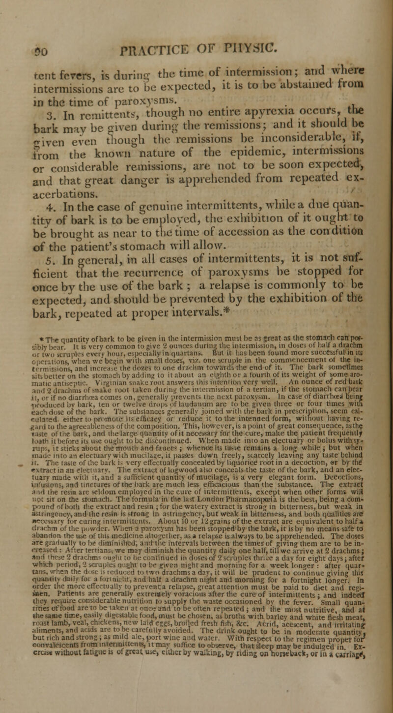 tent fevers, is during the time of intermission; and where intermissions are to be expected, it is to be abstained from in the time of paroxysms. 3. In remittents, though no entire apyrexia occurs, tlie bark may be given during the remissions; and it should be given even though the remissions be inconsiderable, if, from the known nature of the epidemic, intermissions or considerable remissions, are not to be soon expected, and that great danger is apprehended from repeated ex- acerbations. 4. In the case of genuine intermittents, while a due quan- tity of bark is to be employed, the exhibition of it ought to be brought as near to the time of accession as the condition of the patient's stomach will allow. 5. In general, in all cases of intermittents, it is not suf- ficient that the recurrence of paroxysms be stopped for once by the use of the bark ; a relapse is commonly to he expected, and should be prevented by the exhibition of the bark, repeated at proper intervals.* ♦Tlie quantitv of bark to be given in the intermission must be as great as the stomsrh ran pos- sibly bear. It is'vcry common to give 2 ounces during the intermission, in doses of half a drachm or two scruples every limn, especially in quartan>. But it lias been found more successful in its operations when we begin with small doses, viz. one scruple in the commencement ot the in- termissions, and increase die dozes to one drachm towards the end of it. The bark sometimes sits better on tl^c stomach by adding to it about an eighth or a fourth of its weight of some aro- matic antiseptic. Virginian snake root answers this intention very well. An ounce of red bark .ind 2 drachms of snake root taken during the intermission of a tertian, if the stomach can bear it, or if no diarrhoea comes on, generally 'prevents (lie next paroxysm. In case of diarrhrca beinj uced by bark, ten or twelve (Imps of laudanum are to be given three or four times with each dose of the bark. The substances generally joined with the bark in prescription, seem cal- culated either to promote its efficacy or reduce it to the intended form, without having re- gard to theagreeablenessofthe composition. This, however, is a point of great consequence, as the taste of the bark, and the large quantity of it necessary for the cure, make the patient frequently loath it before its use ought to be discontinued. When made into an electuary or bolus with sy- rups it sticks about the mouth and fauces ; whence its tasve remains a long while ; but when made into an electuary with mucilage, it passes down freely, scarcely leaving any taste behind it. The taste of the bark ii very effectually concealed by liquorice root in a decoction, or by the •rxtract in an electuary. The extract of logwood also conceals the taste of the bark, and an elec- tuary made with it, and a sufficient quantity of mucilage, is a very elegant form. Decoctions, infusions, and tinctures of the bark are much less efficacious than the substance. The extract and the resin are seldom employed in the cure of intermittents, except when other forms wiH not sit on the stomach. The formula in the last London Pharmacopoeia is the best, being a com- pound of both the extract and resin ; for the watery extract is strong in bitterness, but weak in astringency, and the resin is stron? in astnngency, but weak in bitterness, and both qualities are aecetcary for curing intermittents. About iO or Ingrains of the extract are equivalent to half a drachm of the powder. When a paroxysm has been stopped'by the bark, it is by no means safe to abandon the use of this medicine altogether, as a relapse is always to be apprehended. The doses are gradually to be diminished, and the intervals between the times of giving them are to be in- creased : After tertians, we may diminish the quantity daily one half, till we arrive at 2 drachms; and these 2 drachm* ought to l>e continued in doses of 2 scruples thrice a day for eight days; after which period, 2 scruple, o.'ght to be given night and morning for a week longer : after quar- tans, when the dose is reduced to two drachms a day, it will be prudent to continue giving this quantity daily for a fori okiit, and half a drachm night and morning for a fortnight longer. In order the more effectually to preventa relapse, great attention must be paid to diet and re'41- »en. Patients are generally extremely voracious after the cure of intermittents ; and indeed they require considerable nutrition to supply the waste occasioned by the fever. Small quan- tities of food are to be taken at one-; and to be often repeated ; and the most nutritive, and at the sane time, easily digestable food, must be chosen, as broths with barley and white flesh meat, roast lamb, veal, chickens, new laid eggs, broiled fresh fish, &c. Acrid, acescent, and irritating