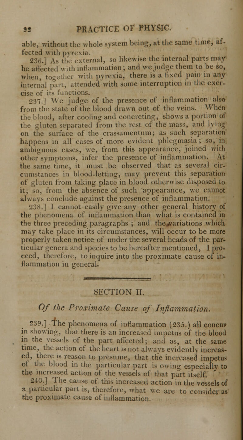 able, without the whole system being, at the same time, af- fected with pyrexia. 236.] As the external, so likewise the internal parts may he affected with inflammation; and we judge them to be so, when, together with pyrexia, there is a fixed pain in any internal part, attended with some interruption in the exer- cise of its functions. 237.] We judge of the presence of inflammation also from the state'of the blood drawn out of the veins. When the blood, after cooling and concreting, shows a portion of the gluten separated from the rest of the mass, and lying on the surface of the crassamentum; as such separation happens in all cases of more evident phlegmasia; so, in ambiguous cases, we, from this appearance, joined with other^symptoms, infer the presence of inflammation. At the same time, it must be observed that as several cir- cumstances in blood-letting, may prevent this separation of gluten from taking place in blood otherwise dis-posed to it; so, from the absence of such appearance, we cannot always conclude against the presence of inflammation. 238.] I cannot easily give any other general history of the phenomena of inflammation than what is contained in the three preceding paragraphs ; and tbc^ariations which may take plaec in its circumstances, will occur to be more properly taken notice of under the several heads of the par- ticular genera and species to be hereafter mentioned, I pro- ceed, therefore, to inquire into the proximate cause of in- flammation in general. SECTION II. Of the Proximate Cause of Inflammation. 239.] The phenomena of inflammation (235.) all concur in showing, that there is an increased impetus of the blood in the vessels of the part affected; and as, at the same time, the action of the heart is not always evidently increas- ed, there is reason to presume, that the increased impetus of the blood in the partieular part is owing especially to the increased action of the vessels of that part itself. 240.] The eause of this increased action in the vessels of a particular part is, therefore, what we are to consider as the proximate cause of inflammation.