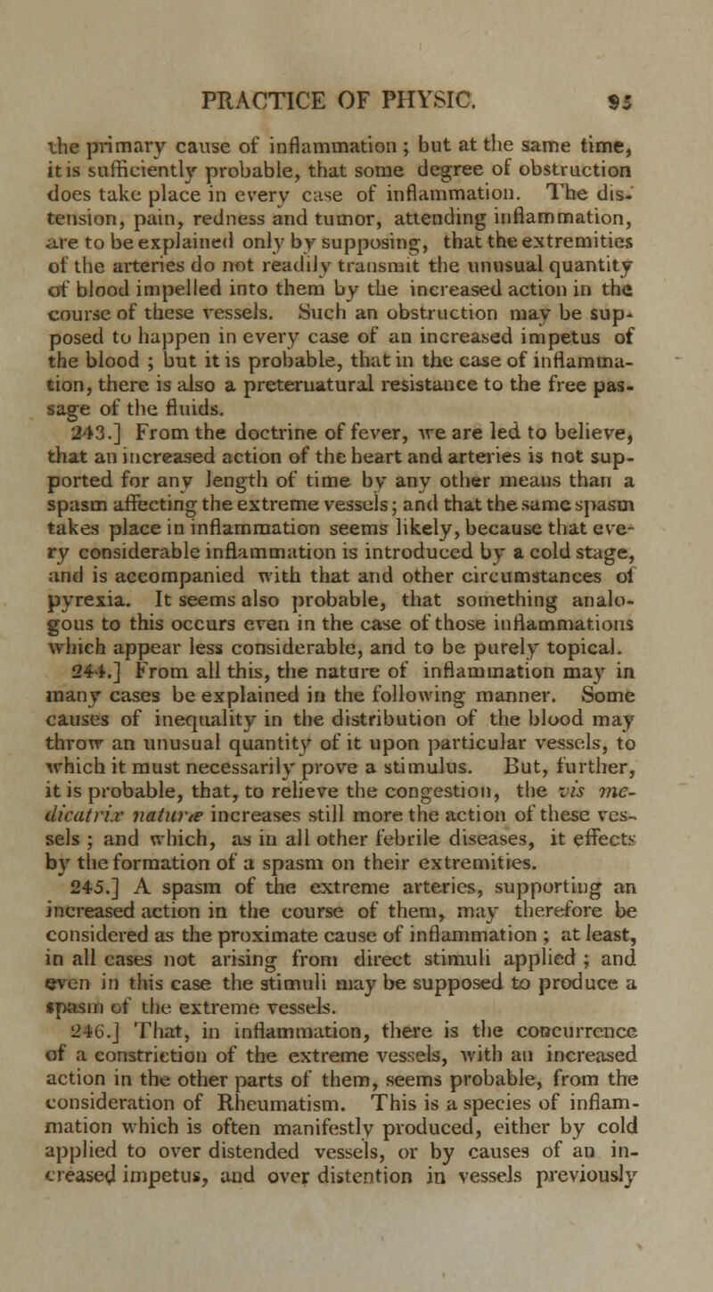 the primary cause of inflammation ; but at the same time, it is sufficiently probable, that some degree of obstruction does take place in every case of inflammation. The dis. tension, pain, redness and tumor, attending inflammation, are to be explained only by supposing, that the extremities of the arteries do not readily transmit the unusual quantity of blood impelled into them by the increased action in the course of these vessels. Such an obstruction may be sup- posed to happen in every case of an increased impetus of the blood ; but it is probable, that in the case of inflamma- tion, there is also a preternatural resistance to the free pas- sage of the fluids. 243.] From the doctrine of fever, we are led to believe, that an increased action of the heart and arteries is not sup- ported for any length of time by any other means than a spasm affecting the extreme vessels; and that the same spasm takes place in inflammation seems likely, because that eve- ry considerable inflammation is introduced by a cold stage, and is accompanied with that and other circumstances ot pyrexia. It seems also probable, that something analo- gous to this occurs even in the case of those inflammations which appear less considerable, and to be purely topical. 244.] From all this, the nature of inflammation may in many cases be explained in the following manner. Some causes of inequality in the distribution of the blood may throw an unusual quantity of it upon particular vessels, to which it must necessarily prove a stimulus. But, further, it is probable, that, to relieve the congestion, the vis mc- dicatri.v nature? increases still more the action of these ves- sels ; and which, as in all other febrile diseases, it effects by the formation of a spasm on their extremities. 245.] A spasm of the extreme arteries, supporting an increased action in the course of them, may therefore be considered as the proximate cause of inflammation ; at least, in all cases not arising from direct stimuli applied ; and even in this case the stimuli may be supposed to produce a spasm of the extreme vessels. 246.] That, in inflammation, there is the concurrence of a constriction of the extreme vessels, with an increased action in the other parts of them, seems probable, from the consideration of Rheumatism. This is a species of inflam- mation which is often manifestly produced, either by cold applied to over distended vessels, or by causes of an in- creased impetus, and over distention in vessels previously