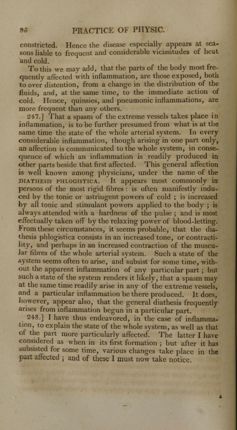 constricted. Hence the disease especially appears at sea- sons liable to frequent and considerable vicissitudes of heat and cold. To this we may add, that the parts of the body most fre- quently affected with inflammation, are those exposed, both to over distention, from a change in the distribution of the fluids, and, at the same time, to the immediate action of cold. Hence, quinsies, and pneumonic inflammations, are more frequent than any others. 247.] That a spasm of the extreme vessels takes place in inflammation, is to be further presumed from what is at the same time the state of the whole arterial system. In every considerable inflammation, though arising in one part only, an affection is communicated to the whole system, in conse- quence of which an inflammation is readily produced in other parts beside that first affected. This general affection is well known among physicians, under the name of the diathesis phlogistica. It appears most commonly in persons of the most rigid fibres : is often manifestly indu- ced by the tonic or astringent powers of cold ; is increased by all tonic and stimulant powers applied to the body ; is always attended with a hardness of the pulse ; and is most effectually taken off by the relaxing power of blood-letting. From these circumstances, it seems probable, that the dia- thesis phlogistica consists in an increased tone, or contracti- lity, and perhaps in an increased contraction of the muscu- lar fibres of the whole arterial system. Such a state of the .system seems often to arise, and subsist for some time, with- out the apparent inflammation of any particular part; but such a state of the system renders it likely, that a spasm may at the same time readily arise in any of the extreme vessels, and a particular inflammation be there produced. It does, however, appear also, that the general diathesis frequently arises from inflammation begun in a particular part. m 248.] I have thus endeavored, in the case of inflamma- tion, to explain the state of the Avhole system, as well as that of the part more particularly affected. The latter I have considered as when in its first formation ; but after it has subsisted for some time, various changes take place in the part affected j and of these I must now take notice.