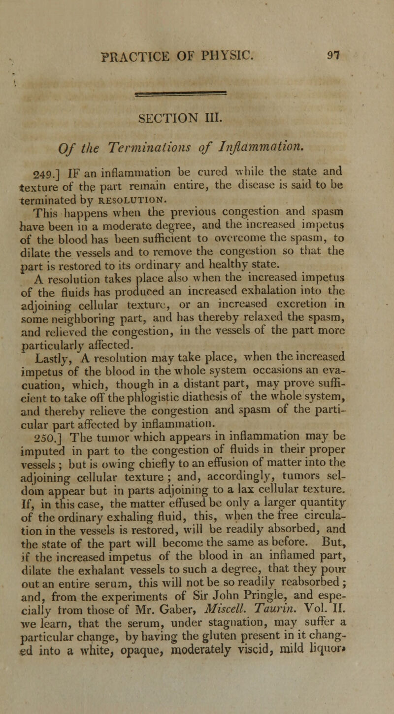 SECTION III. Of the Terminations of Inflammation. 249.] IF an inflammation be cured while the state and texture of the part remain entire, the disease is said to be terminated by resolution. This happens when the previous congestion and spasm have been in a moderate degree, and the increased impetus of the blood has been sufficient to overcome the spasm, to dilate the vessels and to remove the congestion so that the part is restored to its ordinary and healthy state. A resolution takes place also when the increased impetus of the fluids has produced an increased exhalation into the adjoining cellular texture, or an increased excretion in some neighboring part, and has thereby relaxed the spasm, and relieved the congestion, in the vessels of the part more particularly affected. Lastly, A resolution may take place, when the increased impetus of the blood in the whole system occasions an eva- cuation, which, though in a distant part, may prove suffi- cient to take off the phlogistic diathesis of the whole system, and thereby relieve the congestion and spasm of the parti- cular part affected by inflammation. 250.] The tumor which appears in inflammation may be imputed in part to the congestion of fluids in their proper vessels ; but is owing chiefly to an effusion of matter into the adjoining cellular texture ; and, accordingly, tumors sel- dom appear but in parts adjoining to a lax cellular texture. If, in this case, the matter effused be only a larger quantity of the ordinary exhaling fluid, this, when the free circula- tion in the vessels is restored, will be readily absorbed, and the state of the part will become the same as before. But, if the increased impetus of the blood in an inflamed part, dilate the exhalant vessels to such a degree, that they pom- out an entire serum, this will not be so readily reabsorbed ; and, from the experiments of Sir John Pringle, and espe- cially from those of Mr. Gaber, Miscell. Taurin. Vol. II. we learn, that the serum, under stagnation, may suffer a particular change, by having the gluten present in it chang- ed into a white, opaque, moderately viscid, mild liquor*