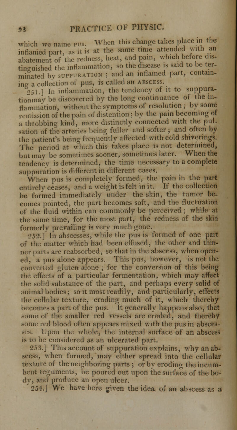 which we name pus. When this change takes place in the inflamed part, as it is at the same time attended with an abatement of the redness, heat, and pain, which before dis- tinguished the inflammation, so the disease is said to be ter- minated by suppuration ; and an inflamed part, contain- ing a collection of pus, is called an abscess. 251.] In inflammation, the tendency of it to suppura- tion niav be discovered by the long continuance of the in- flammation, without the symptoms of resolution; by some remission of the pain of distention ; by the pain becoming of a throbbing kind, more distinctly connected with the pul- sation of the arteries being fuiler and softer ; and often by the patient's being frequently affected with cold shivering*. The period at which this takes place is not determined, but may be sometimes sooner, sometimes later. When the tendency is determined, the time necessary to a complete suppuration is different in drfferent cases. When pus is completely formed, the pain in the part entirely ceases, and a weight is felt in it. If the collection be formed immediately under the skin, the tumor be- comes pointed, the part becomes soft, and the fluctuation of the fluid within can commonly be perceived ; while at the same time, for the most part, the redness of the skin formerly prevailing is very much gone. 252.] In abscesses, while the pus is formed of one part of the matter which had been effused, the other and thin- ner parts are reabsorbed, so that in the abscess, when open- ed, a pus alone appears. This pus, however, is not the converted gluten alone ; for the conversion of this being the effects of a particular fermentation, which may affect the solid substance of the part, and perhaps every solid of ;.'iiiinal bodies; so it most readily, and particularly, effects the cellular texture, eroding much of it, which thereby becomes a part of the pus. It generally happens also, that home of the smaller red vessels are eroded, and thereby some red blood often appears mixed with the pus in absces- Upon the whole, the internal surface of an abscess is to be considered as an ulcerated part. 253.] This account of suppuration explains, why an ab- scess, when formed, may either spread into the cellular texture of the neighboring parts ; or by eroding the incum- bent teguments, be poured out upon the surface of the bo- dy, and produce an open ulcer. 254.] We have here given the idea of an abscess as a