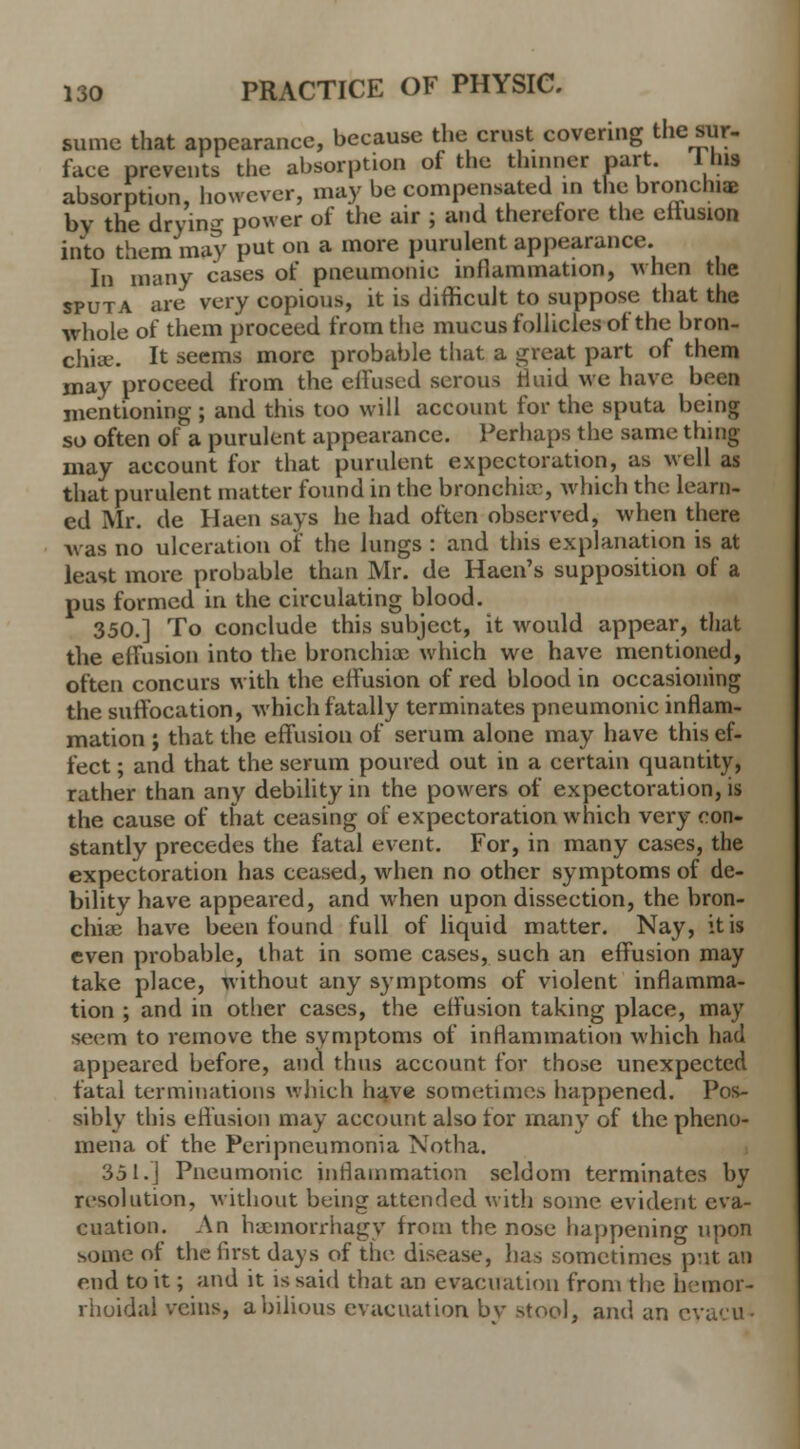 same that appearance, because the crust covering the sur- face prevents the absorption of the thinner part. 1 his absorption, however, may be compensated in the bronchia by the drying power of the air ; and therefore the eitusion into them may put on a more purulent appearance. In many cases of pneumonic inflammation, when the sputa are very copious, it is difficult to suppose that the whole of them proceed from the mucus follicles of the bron- chia. It seems more probable that a great part of them may proceed from the effused serous fluid we have been mentioning ; and this too will account for the sputa being so often of a purulent appearance. Perhaps the same thing may account for that purulent expectoration, as well as that purulent matter found in the bronchia;, which the learn- ed Mr. de Haen says he had often observed, when there A\as no ulceration of the lungs : and this explanation is at least more probable than Mr. de Haen's supposition of a pus formed in the circulating blood. 350.] To conclude this subject, it would appear, that the effusion into the bronchioc which we have mentioned, often concurs with the effusion of red blood in occasioning the suffocation, which fatally terminates pneumonic inflam- mation ; that the effusion of serum alone may have this ef- fect ; and that the serum poured out in a certain quantity, rather than any debility in the powers of expectoration, is the cause of that ceasing of expectoration which very con- stantly precedes the fatal event. For, in many cases, the expectoration has ceased, when no other symptoms of de- bility have appeared, and when upon dissection, the bron- chia; have been found full of liquid matter. Nay, it is even probable, that in some cases, such an effusion may take place, without any symptoms of violent inflamma- tion ; and in other cases, the effusion taking place, may seem to remove the symptoms of inflammation which had appeared before, and thus account for those unexpected fatal terminations which have sometimes happened. Pos- sibly this effusion may account also for many of the pheno- mena of the Peripneumonia Notha. 351.J Pneumonic inflammation seldom terminates by resolution, without being attended with some evident eva- cuation. An haemorrhagy from the nose happening upon some of the first days of the disease, has sometimes put an end to it; and it is said that an evacuation from the hemor- rhoidal veins, a bilious evacuation by stool, and an cyaeu«