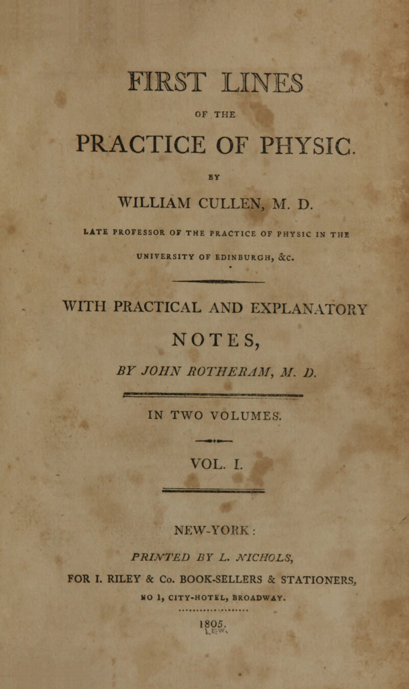 FIRST LINES OF THE PRACTICE OF PHYSIC WILLIAM CULLEN, M. D. LATE PROFESSOR OF THE PRACTICE OF PHYSIC IN THE UNIVERSITY OF EDINBURGH, &C. WITH PRACTICAL AND EXPLANATORY NOTES, BY JOHN BOTHERJM, M. D. IN TWO VOLUMES. VOL. I. NEW-YORK PRINTED BY L. NICHOLS, FOR I. RILEY & Co. BOOK-SELLERS & STATIONERS, NO 1, CITY-HOTEL, BROADWAY. 1805.