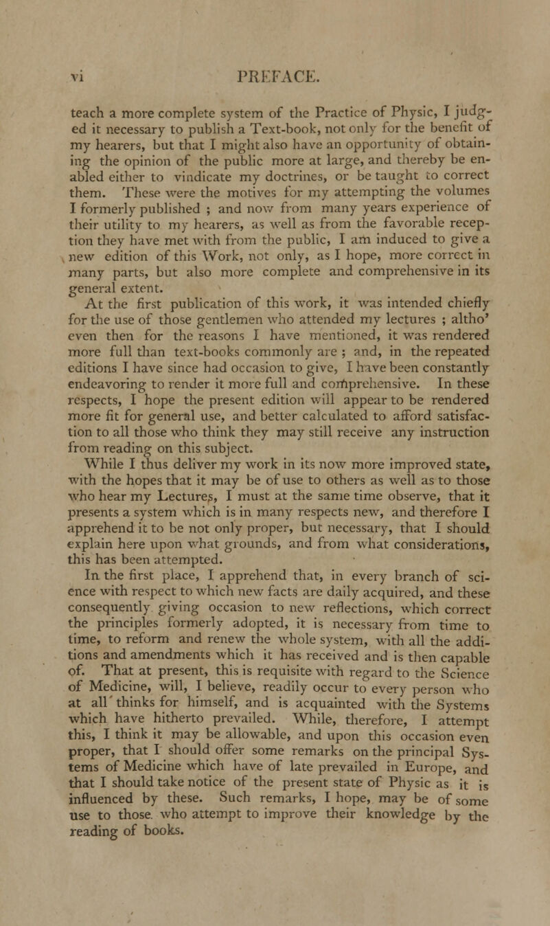 teach a more complete system of the Practice of Physic, I judg- ed it necessary to publish a Text-book, not only for the benefit of my hearers, but that I might also have an opportunity of obtain- ing the opinion of the public more at large, and thereby be en- abled either to vindicate my doctrines, or be taught to correct them. These were the motives for my attempting the volumes I formerly published ; and now from many years experience of their utility to my hearers, as well as from the favorable recep- tion they have met with from the public, I am induced to give a , new edition of this Work, not only, as I hope, more correct in many parts, but also more complete and comprehensive in its general extent. At the first publication of this work, it was intended chiefly for the use of those gentlemen who attended my lectures ; altho' even then for the reasons I have mentioned, it was rendered more full than text-books commonly are ; and, in the repeated editions I have since had occasion to give, I hive been constantly endeavoring to render it more full and comprehensive. In these respects, I hope the present edition will appear to be rendered more fit for general use, and better calculated to afford satisfac- tion to all those who think they may still receive any instruction from reading on this subject. While I thus deliver my work in its now more improved state, with the hopes that it may be of use to others as well as to those who hear my Lectures, I must at the same time observe, that it presents a system which is in many respects new, and therefore I apprehend it to be not only proper, but necessary, that I should explain here upon what grounds, and from what considerations, this has been attempted. In the first place, I apprehend that, in every branch of sci- ence with respect to which new facts are daily acquired, and these consequently giving occasion to new reflections, which correct the principles formerly adopted, it is necessary from time to time, to reform and renew the whole system, with all the addi- tions and amendments which it has received and is then capable of. That at present, this is requisite with regard to the Science of Medicine, will, I believe, readily occur to every person who at all'thinks for himself, and is acquainted with the Systems which have hitherto prevailed. While, therefore, I attempt this, I think it may be allowable, and upon this occasion even proper, that I should offer some remarks on the principal Sys- tems of Medicine which have of late prevailed in Europe, and that I should take notice of the present state of Physic as it is influenced by these. Such remarks, I hope, may be of some use to those, who attempt to improve their knowledge by the reading of books.