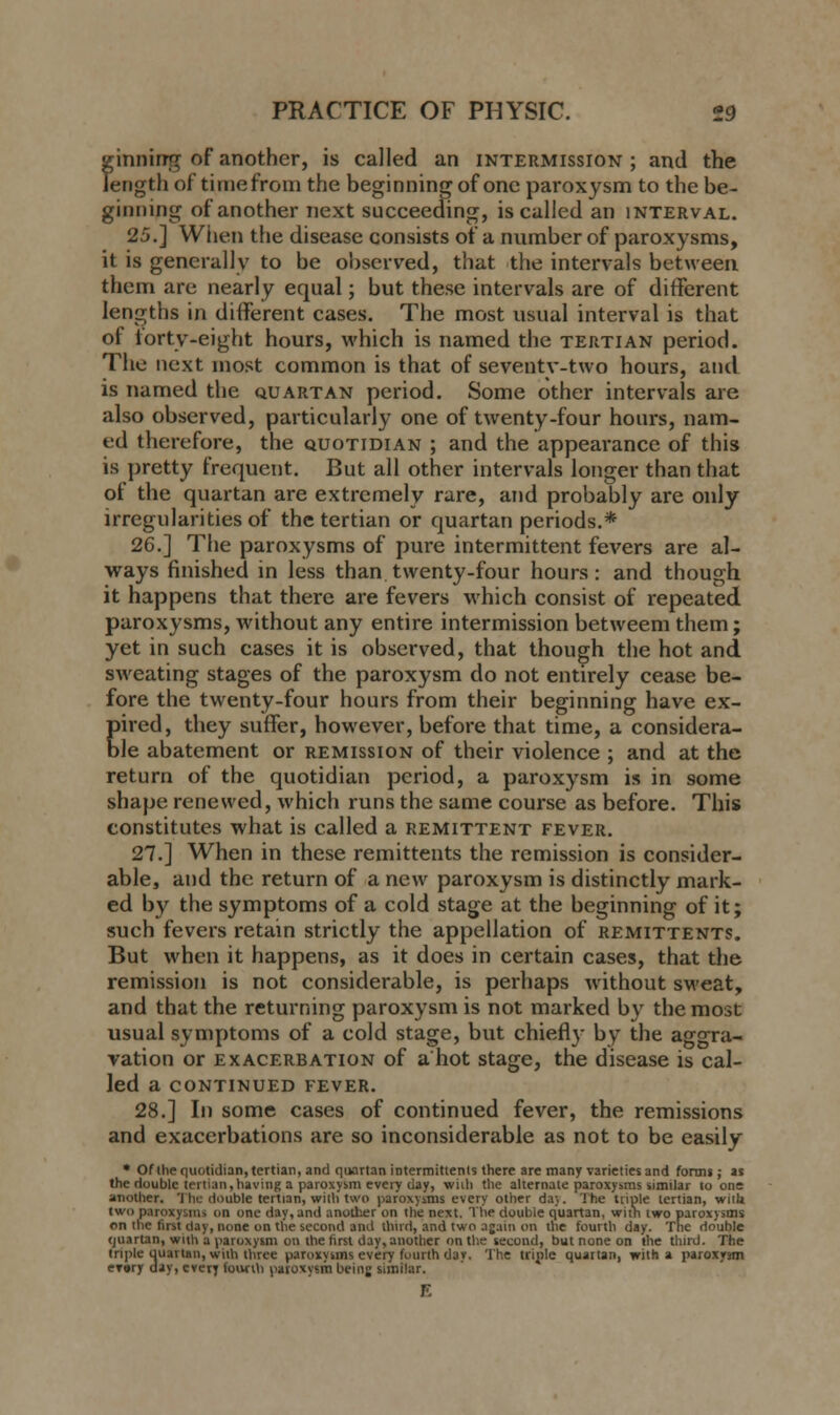 ?;inning of another, is called an intermission ; and the ength of time from the beginning of one paroxysm to the be- ginning of another next succeeding, is called an interval. 25.] When the disease consists of a number of paroxysms, it is generally to be observed, that the intervals between them are nearly equal; but these intervals are of different lengths in different cases. The most usual interval is that of forty-eight hours, which is named the tertian period. The next most common is that of seventy-two hours, and is named the quartan period. Some other intervals are also observed, particularly one of twenty-four hours, nam- ed therefore, the quotidian ; and the appearance of this is pretty frequent. But all other intervals longer than that of the quartan are extremely rare, and probably are only irregularities of the tertian or quartan periods.* 26.] The paroxysms of pure intermittent fevers are al- ways finished in less than.twenty-four hours: and though it happens that there are fevers which consist of repeated paroxysms, without any entire intermission betweem them; yet in such cases it is observed, that though the hot and sweating stages of the paroxysm do not entirely cease be- fore the twenty-four hours from their beginning have ex- pired, they suffer, however, before that time, a considera- ble abatement or remission of their violence ; and at the return of the quotidian period, a paroxysm is in some shape renewed, which runs the same course as before. This constitutes what is called a remittent fever. 27.] When in these remittents the remission is consider- able, and the return of a new paroxysm is distinctly mark- ed by the symptoms of a cold stage at the beginning of it; such fevers retain strictly the appellation of remittents. But when it happens, as it does in certain cases, that the remission is not considerable, is perhaps without sweat, and that the returning paroxysm is not marked by the most usual symptoms of a cold stage, but chiefly by the aggra- vation or exacerbation of a hot stage, the disease is cal- led a continued fever. 28.] In some cases of continued fever, the remissions and exacerbations are so inconsiderable as not to be easily * Of ihe quotidian, tertian, and quartan intermittenls there are many varieties and forms; as the double tertian, having a paroxysm every day, wilh the alternate paroxysms similar to one another. The double tertian, with two paroxysms every other da}. The triple tertian, witU two paroxysms on one day, and another on the next. The double quartan, with two paroxysms on the first day, none on the second and third, and two again on the fourth day. The double quartan, with a paroxysm on the first day, another on the second, but none on the third. The triple quartan, with three paroxysms every fourth d3y. The triple quartan, with a paroxysm eT»ry day, every fourth paroxysm beinj similar.