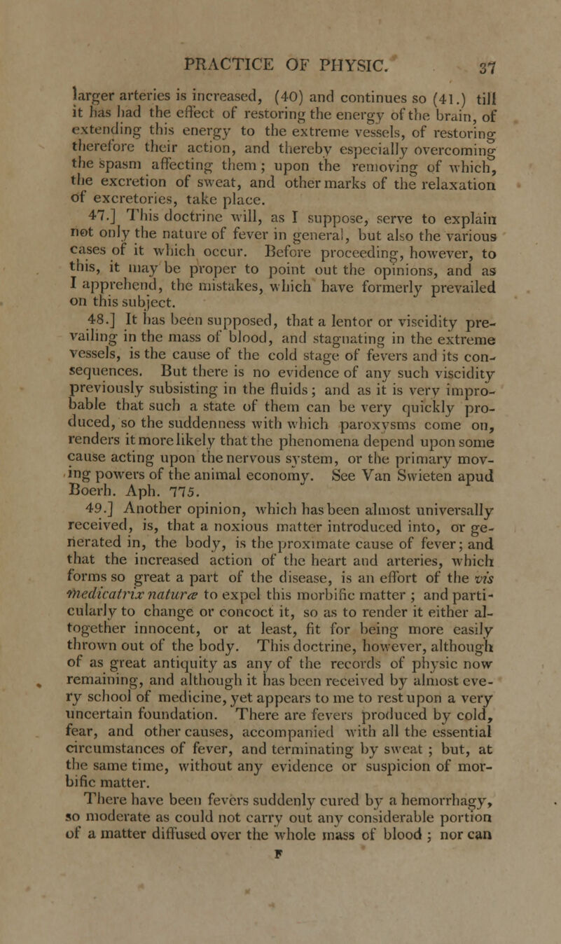larger .arteries is increased, (40) and continues so (41.) till it has had the effect of restoring the energy of the brain, of extending this energy to the extreme vessels, of restoring therefore their action, and thereby especially overcoming the spasm affecting them ; upon the removing of which, the excretion of sweat, and other marks of the relaxation of excretories, take place. 47.] This doctrine will, as I suppose, serve to explain not only the nature of fever in genera!, but also the various eases of it which occur. Before proceeding, however, to this, it may be proper to point out the opinions, and as I apprehend, the mistakes, which have formerly prevailed on this subject. 48.] It has been supposed, that a lentor or viscidity pre- vailing in the mass of blood, and stagnating in the extreme vessels, is the cause of the cold stage of fevers and its con- sequences. But there is no evidence of any such viscidity previously subsisting in the fluids; and as it is very impro- bable that such a state of them can be very quickly pro- duced, so the suddenness with which paroxysms come on, renders it more likely that the phenomena depend upon some cause acting upon the nervous system, or the primary mov- ing powers of the animal economy. See Van Svvieten apud Boerh. Aph. 775. 49.] Another opinion, which has been almost universally received, is, that a noxious matter introduced into, or ge- nerated in, the body, is the. proximate cause of fever; and that the increased action of the heart and arteries, which forms so great a part of the disease, is an effort of the vis medicatrix naturte to expel this morbific matter ; and parti- cularly to change or concoct it, so as to render it either al- together innocent, or at least, fit for being more easily thrown out of the body. This doctrine, however, although of as great antiquity as any of the records of physic now remaining, and although it has been received by almost eve- ry school of medicine, yet appears to me to rest upon a very uncertain foundation. There are fevers produced by cold, fear, and other causes, accompanied with all the essential circumstances of fever, and terminating by sweat ; but, at the same time, without any evidence or suspicion of mor- bific matter. There have been fevers suddenly cured by a hemorrhagy, so moderate as could not carry out any considerable portion of a matter diffused over the whole mass of blood ; nor can F