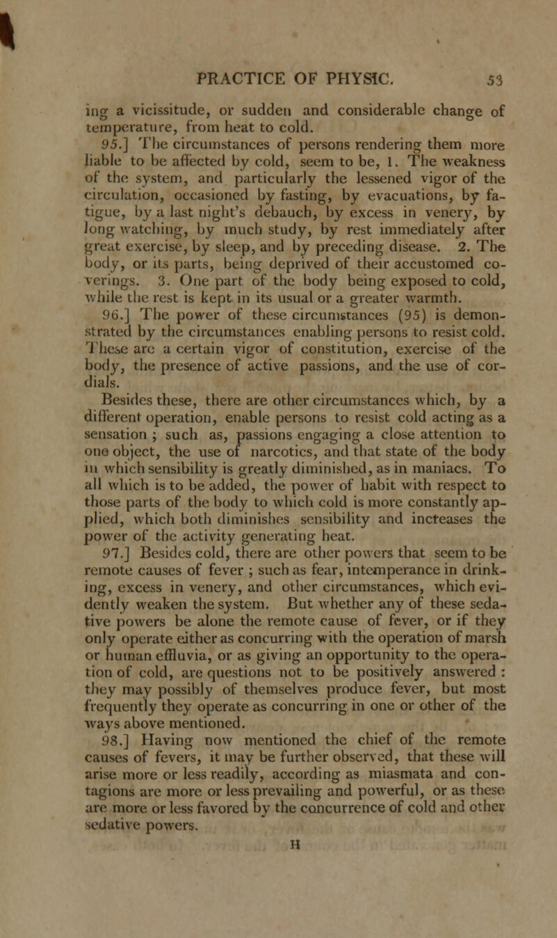 ing a vicissitude, or sudden and considerable change of temperature, from heat to cold. 95.] The circumstances of persons rendering them more liable to be affected by cold, seem to be, 1. The weakness of the system, and particularly the lessened vigor of the circulation, occasioned by fasting, by evacuations, by fa- tigue, by a last night's debauch, by excess in venery, by Jong watching, by much study, by rest immediately after great exercise, by sleep, and by preceding disease. 2. The body, or its parts, being deprived of their accustomed co- verings. 3. One part of the body being exposed to cold, while the rest is kept in its usual or a greater warmth. 96.] The power of these circumstances (95) is demon- strated by the circumstances enabling persons to resist cold. These are a certain vigor of constitution, exercise of the body, the presence of active passions, and the use of cor- dials. Besides these, there are other circumstances which, by a different operation, enable persons to resist cold acting as a sensation ; such as, passions engaging a close attention to one object, the use of narcotics, and that state of the body in which sensibility is greatly diminished, as in maniacs. To all which is to be added, the power of habit with respect to those parts of the body to which cold is more constantly ap- plied, which both diminishes sensibility and increases the power of the activity generating heat. 97.] Besides cold, there are other powers that seem to be remote causes of fever ; such as fear, intemperance in drink- ing, excess in venery, and other circumstances, which evi- dently weaken the system. But whether any of these seda- tive powers be alone the remote cause of fever, or if they only operate either as concurring with the operation of marsh or human effluvia, or as giving an opportunity to the opera- tion of cold, are questions not to be positively answered : they may possibly of themselves produce fever, but most frequently they operate as concurring in one or other of the ways above mentioned. 98.] Having now mentioned the chief of the remote causes of fevers, it may be further observed, that these will arise more or less readily, according as miasmata and con- tagions are more or less prevailing and powerful, or as these are more or less favored by the concurrence of cold and other sedative powers. H