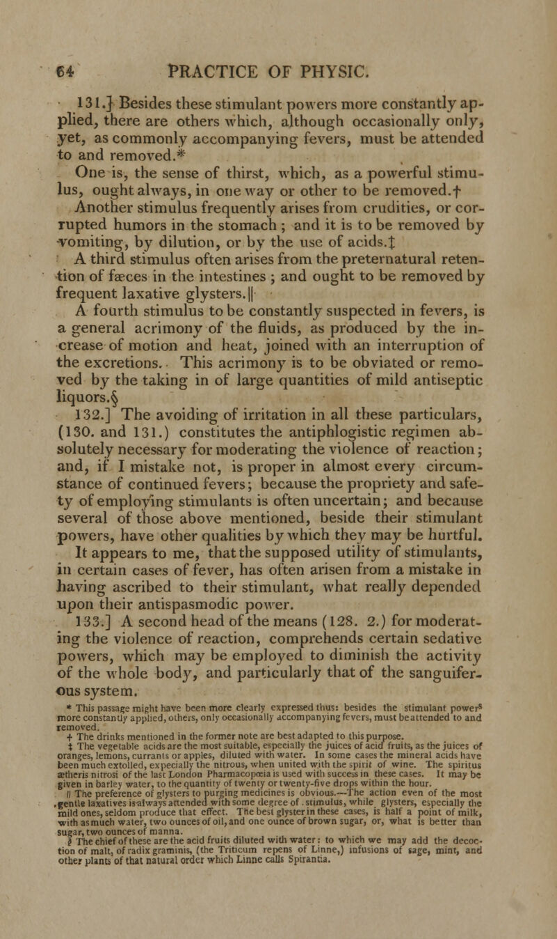 131.} Besides these stimulant powers more constantly ap- plied, there are others which, although occasionally only, yet, as commonly accompanying fevers, must be attended to and removed.* One is, the sense of thirst, which, as a powerful stimu- lus, ought always, in oneway or other to be removed, f Another stimulus frequently arises from crudities, or cor- rupted humors in the stomach ; and it is to be removed by -vomiting, by dilution, or by the use of acids.% A third stimulus often arises from the preternatural reten- tion of faeces in the intestines ; and ought to be removed by frequent]axativeglysters.|| A fourth stimulus to be constantly suspected in fevers, is a general acrimony of the fluids, as produced by the in- crease of motion and heat, joined with an interruption of the excretions. This acrimony is to be obviated or remo- ved by the taking in of large quantities of mild antiseptic liquors.^ 132.] The avoiding of irritation in all these particulars, (130. and 131.) constitutes the antiphlogistic regimen ab- solutely necessary for moderating the violence of reaction; and, if I mistake not, is proper in almost every circum- stance of continued fevers; because the propriety and safe- ty of employing stimulants is often uncertain; and because several of those above mentioned, beside their stimulant powers, have other qualities by which they may be hurtful. It appears to me, that the supposed utility of stimulants, in certain cases of fever, has often arisen from a mistake in having ascribed to their stimulant, what really depended upon their antispasmodic power. 133.] A second head of the means (128. 2.) for moderat- ing the violence of reaction, comprehends certain sedative powers, which may be employed to diminish the activity of the whole body, and particularly that of the sanguifer- ous system. * This passage might have been more clearly expressed thus: besides the stimulant powers more constantly applied, others, only occasionally accompanying fevers, must beattended to and removed. + The drinks mentioned in the former note are best adapted to this purpose. i The vegetable acids are the most suitable, especially the juices of acid fruits, as the juices of oranges, lemons, currants or apples, diluted with water. In some cases the mineral acids have been much extolled, expecially the nitrous, when united with the spirit of wine. The spintus ajtheris nitrosi of the last London Pharmacopoeia is used with success in these cases. It may be given in barley water, to the quantity of twenty or twenty-five drops within the hour. II The preference of glysters to purging medicines is obvious.—The action even of the most .gentle laxatives is-always attended with some degree of stimulus, while glysters, especially the mild ones, seldom produce that effect. The best glyster in these cases, is half a point of milk, ■with as much water, two ounces of oil, and one ounce of brown sugar, or, what is better than sugar, two ounces of manna. $ The chief of these are the acid fruits diluted with water: to which we may add the decoc- tion of malt, of radix graminis, (the Triticum repens of Linne,) infusions of sage, mint, and other plants of that natural order which Linne calls Spirantia.