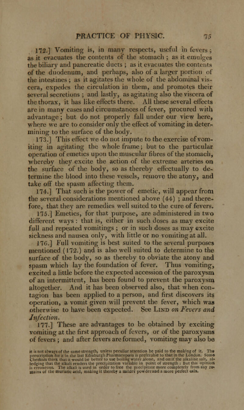 172.] Vomiting is, in many respects, useful in fevers ; as it evacuates the contents of the stomach ; as it emulges the biliary and pancreatic ducts ; as it evacuates the contents of the duodenum, and perhaps, also of a larger portion of the intestines ; as it agitates the whole of the abdominal vis- cera, cxpedes the circulation in them, and promotes their several secretions ; and lastly, as agitating also the viscera of the thorax, it has like effects there. All these several effects are in many cases and circumstances of fever, procured with advantage; but do not properly fall under our view here, where we are to consider only the effect of vomiting in deter- mining to the surface of the body. 173.] This effect we do not impute to the exercise of vom- iting in agitating the whole frame; but to the particular operation of emetics upon the muscular fibres of the stomach, whereby they excite the action of the extreme arteries on the surface of the body, so as thereby effectually to de- termine the blood into these vessels, remove the atony, and take off the spasm affecting them. 174.] That such is the power of emetie, will appear from the several considerations mentioned above (44) ; and there- fore, that they are remedies well suited to the cure of fevers. 175.] Emetics, for that purpose, are administered in two different ways : that is, either in such doses as may excite full and repeated vomitings ; or in such doses as may excite sickness and nausea only, with little or no vomiting at all. 17G.] Full vomiting is best suited to the several purposes mentioned (172.) and is also well suited to determine to the surface of the body, so as thereby to obviate the atony and spasm which lay the foundation of fever. Thus vomiting, excited a little before the expected accession of the paroxysm of an intermittent, has been found to prevent the paroxysm altogether. And it has been observed also, that when con- tagion has been applied to a person, and first discovers its operation, a vomit given will prevent the fever, which was otherwise to have been expected. See Lind on Fevers and Infection. 177.] These are advantages to be obtained by exciting vomiting at the first approach of fevers, or of the paroxysms of fevers ; and after fevers are formed, vomiting may also be it is not always of the same strength, unless peculiar attention be paid to the making of it. TI19 prescription for it in the last Edinburgh Pharmacopoeia is preferable to that in the London. Some Cheinists think that it would be bettor to use boiling water alone, and omit the alkaline salt, ;d- ledging that the alkali renders the precipitation variable in point of strength : But this opinion is erroneous. The alkali is used in order to free the pi eci pit ate more completely from any ra» uiaiiis oi 1 lie muriatic acid, making it thereby a milder powderand a more perfect mix.