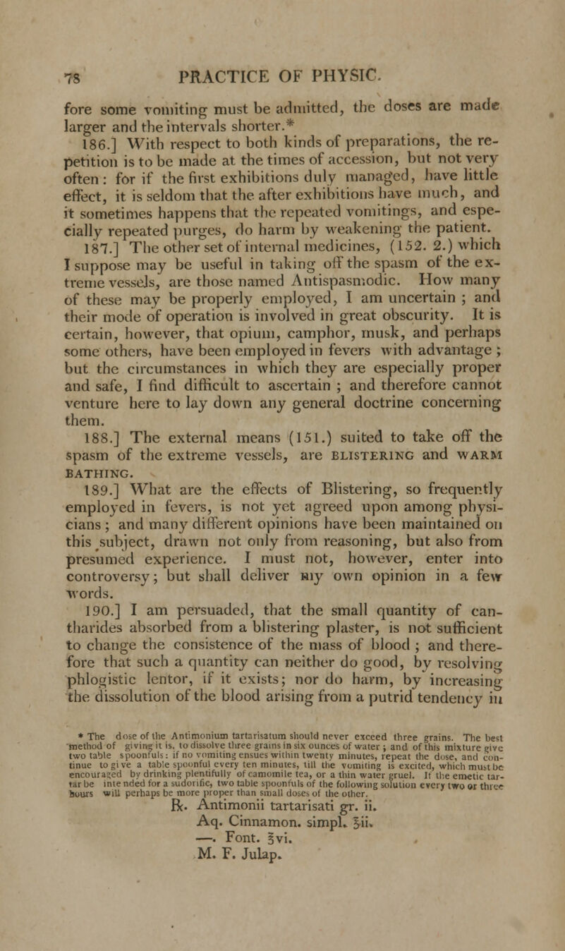 fore some vomiting must be admitted, the doses are made larger and the intervals shorter.* 186.] With respect to both kinds of preparations, the re- petition is to be made at the times of accession, but not very often: for if the first exhibitions duly managed, have little effect, it is seldom that the after exhibitions have much, and it sometimes happens that the repeated vomitings, and espe- cially repeated purges, do harm by weakening the patient. 187.] The other set of internal medicines, (152. 2.) which I suppose may be useful in taking off the spasm of the ex- treme vessels, are those named Antispasmodic. How many of these may be properly employed, I am uncertain ; and their mode of operation is involved in great obscurity. It is certain, however, that opium, camphor, musk, and perhaps some others, have been employed in fevers with advantage ; but the circumstances in which they are especially proper and safe, I find difficult to ascertain ; and therefore cannot venture here to lay down any general doctrine concerning them. 188.] The external means (151.) suited to take off the spasm of the extreme vessels, are blistering and warm BATHING. 189.] What are the effects of Blistering, so frequently employed in fevers, is not yet agreed upon among physi- cians ; and many different opinions have been maintained on this subject, drawn not only from reasoning, but also from presumed experience. I must not, however, enter into controversy; but shall deliver my own opinion in a few words. 190.] I am persuaded, that the small quantity of can- tharides absorbed from a blistering plaster, is not sufficient to change the consistence of the mass of blood ; and there- fore that such a quantity can neither do good, by resolving phlogistic lentor, if it exists; nor do harm, by increasing the dissolution of the blood arising from a putrid tendency iu * The dose of the Antimonium tartarisatum should never exceed three grains. The best method of givitii; it is. to dissolve three grains in six ounces of water ; and of this mixture give two table spoonfuls: if no vomiting ensues within twentv minutes, repeat the dose, and con- tinue to give a table spoonful every ten minutes, till the vomiting is excited, which must be encouraged by drinking plentifully of camomile tea, or a thin water gruel. It the emetic tar- tar be inte nded for a sudorific, two table spoonfuls of the following solution every two or three hours will perhaps be more proper than small doses of the other. R. Antimonii tartarisati gr. ii. Aq. Cinnamon. simpU §ii. —. Font. §vi. M. F. Julap.