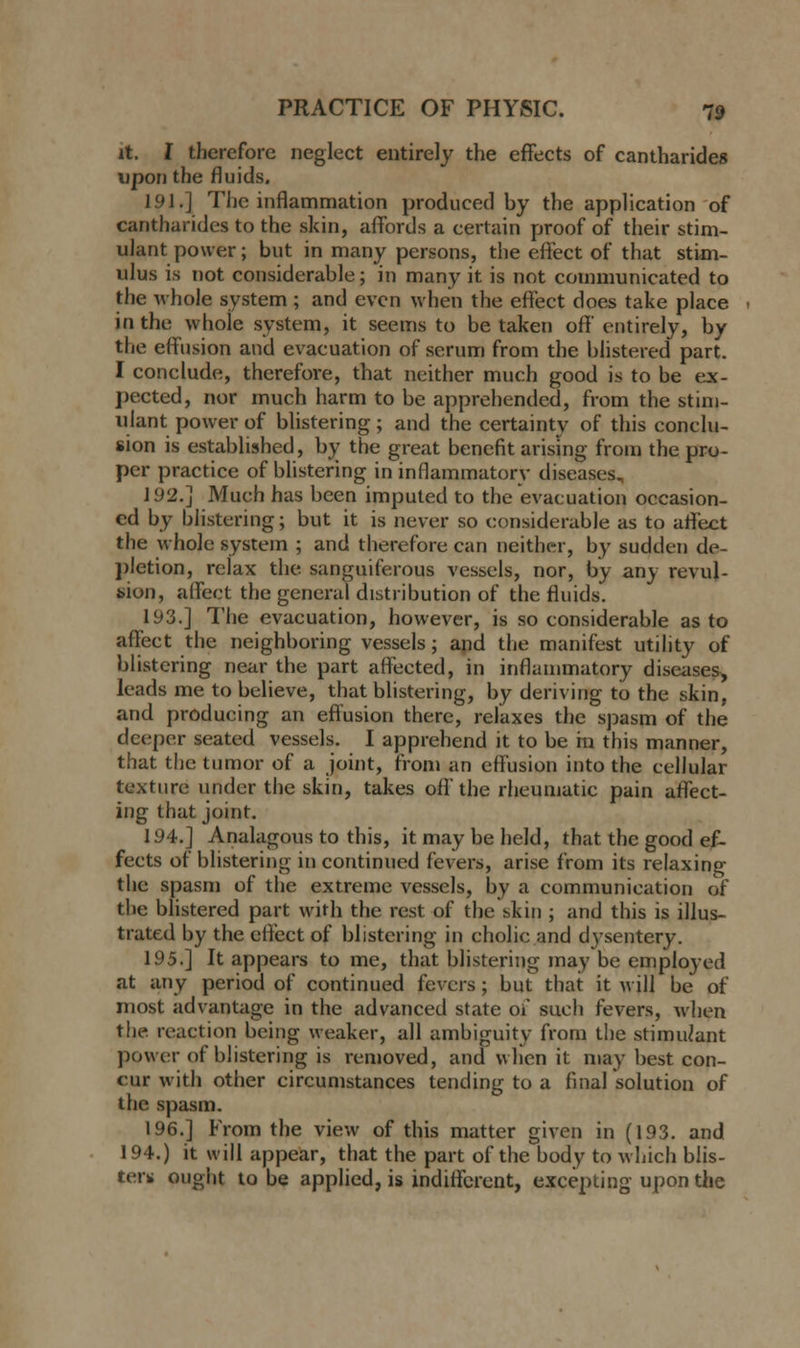 it. I therefore neglect entirely the effects of cantharides upon the fluids. 191.] The inflammation produced by the application of cantharides to the skin, affords a certain proof of their stim- ulant power; but in many persons, the effect of that stim- ulus is not considerable; in many it is not communicated to the whole system ; and even when the effect does take place in the whole system, it seems to be taken off entirely, by the effusion and evacuation of serum from the blistered part. I conclude, therefore, that neither much good is to be ex- pected, nor much harm to be apprehended, from the stim- ulant power of blistering ; and the certainty of this conclu- sion is established, by the great benefit arising from the pro- per practice of blistering in inflammatory diseases. J 92.] Much has been imputed to the evacuation occasion- ed by blistering; but it is never so considerable as to affect the whole system ; and therefore can neither, by sudden de- pletion, relax the sanguiferous vessels, nor, by any revul- sion, affect the general distribution of the fluids. 193.] The evacuation, however, is so considerable as to affect the neighboring vessels; and the manifest utility of blistering near the part affected, in inflammatory diseases> leads me to believe, that blistering, by deriving to the skin, and producing an effusion there, relaxes the spasm of the deeper seated vessels. I apprehend it to be fn this manner, that the tumor of a joint, from an effusion into the cellular texture under the skin, takes off the rheumatic pain affect- ing that joint. 194.] Analagous to this, it may be held, that the good ef- fects of blistering in continued fevers, arise from its relaxing the spasm of the extreme vessels, by a communication of the blistered part with the rest of the skin ; and this is illus- trated by the effect of blistering in eholic and dysentery. 195.] It appears to me, that blistering may be employed at any period of continued fevers; but that it will be of most advantage in the advanced state of such fevers, when the reaction being weaker, all ambiguity from the stimulant power of blistering is removed, and when it may best con- cur with other circumstances tending to a final solution of the spasm. 196.] From the view of this matter given in (193. and 194.) it will appear, that the part of the body to which blis- ter* ought to be applied, is indifferent, excepting upon the