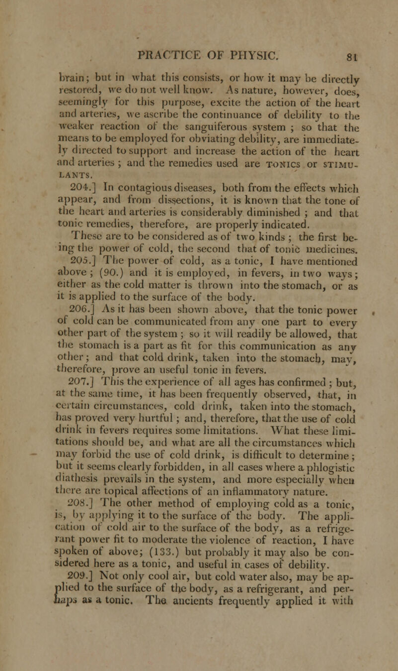 brain; but in what this consists, or how it may be directly restored, we do not well know. As nature, however, does .seemingly for this purpose, excite the action of the heart and arteries, we ascribe the continuance of debility to the weaker reaction or' the sanguiferous system ; so that the means to be employed for obviating debility, are immediate- ly directed to support and increase the action of the heart and arteries ; and the remedies used are tonics or stimu- lants. 204.] In contagious diseases, both from the effects which appear, and from dissections, it is known that the tone of the heart and arteries is considerably diminished ; and that tonic remedies, therefore, are properly indicated. These are to be considered as of two kinds ; the first be- ing the power of cold, the second that of tonic medicines. 205.] The power of cold, as a tonic, I have mentioned above; (90.) and it is employed, in fevers, in two ways; either as the cold matter is thrown into the stomach, or as it is applied to the surface of the body. 206.] As it has been shown above, that the tonic power of cold can be communicated from any one part to every other part of the system ; so it will readily be allowed, that the stomach is a part as fit for this communication as any other; and that cold drink, taken into the stomach, mav, therefore, prove an useful tonic in fevers. 207.] This the experience of all ages has confirmed ; but, at the same time, it has been frequently observed, that, in certain circumstances, cold drink, taken into the stomach, has proved very hurtful; and, therefore, that the use of cold drink in fevers requires some limitations. What these limi- tations should be, and what are all the circumstances which may forbid the use of cold drink, is difficult to determine; but it seems clearly forbidden, in all cases where a phlogistic diathesis prevails in the system, and more especially when there are topical affections of an inflammatory nature. 208.] The other method of employing cold as a tonic, is, by applying it to the surface of the body. The appli- cation of cold air to the surface of the body, as a refrige- rant power fit to moderate the violence of reaction, I have spoken of above; (133.) but probably it may also be con- sidered here as a tonic, and useful in cases of debility. 209.] Not only cool air, but cold water also, may be ap- plied to the surface of the body, as a refrigerant, and per- haps as a tonic. The ancients frequently applied it with