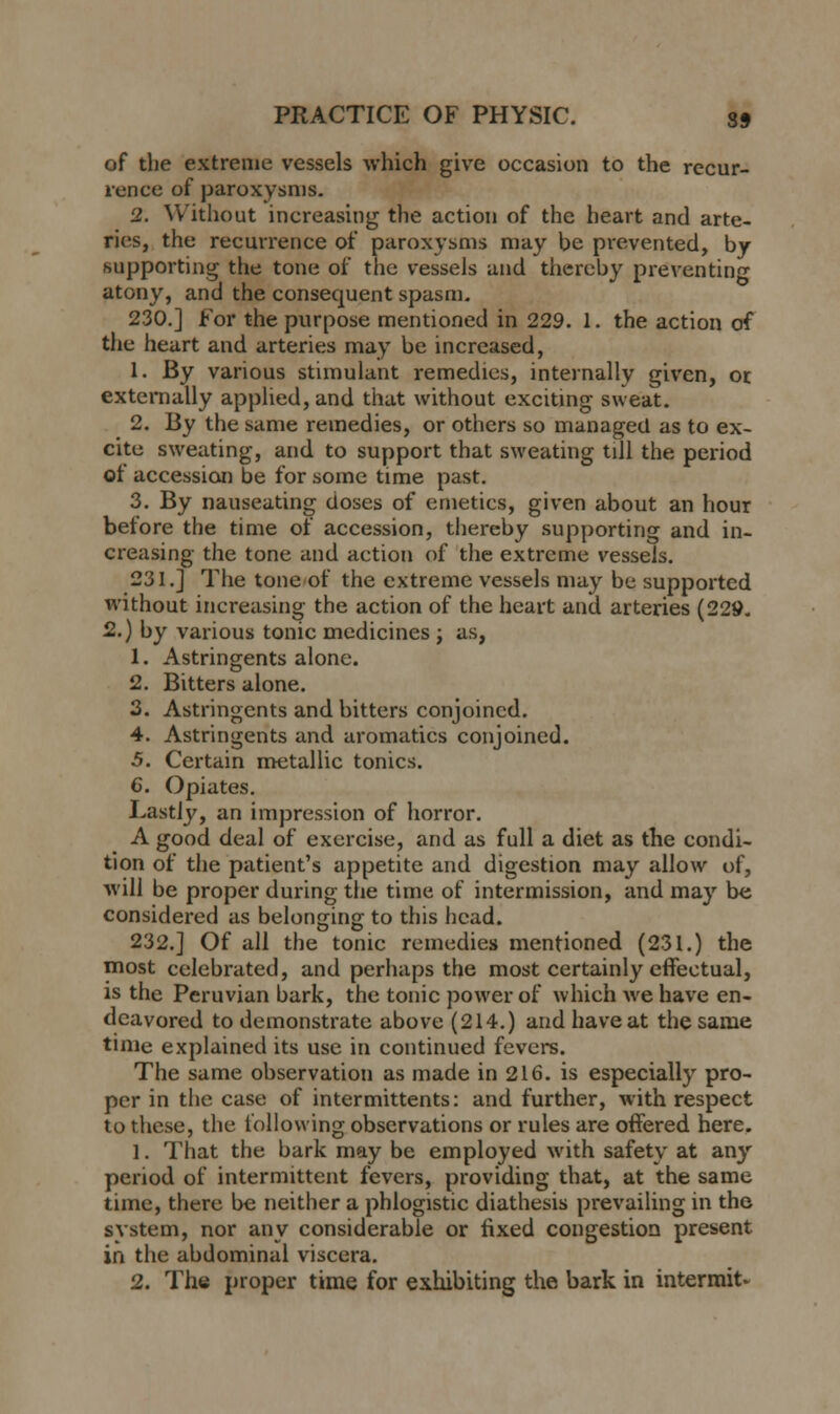 of the extreme vessels which give occasion to the recur- rence of paroxysms. 2. Without increasing the action of the heart and arte- ries, the recurrence of paroxysms may be prevented, by supporting the tone of the vessels and thereby preventing atony, and the consequent spasm. 230.] for the purpose mentioned in 229. 1. the action of the heart and arteries may be increased, 1. By various stimulant remedies, internally given, or externally applied, and that without exciting sweat. 2. By the same remedies, or others so managed as to ex- cite sweating, and to support that sweating till the period of accession be for some time past. 3. By nauseating doses of emetics, given about an hour before the time of accession, thereby supporting and in- creasing the tone and action of the extreme vessels. 231.] The tone of the extreme vessels may be supported without increasing the action of the heart and arteries (229. 2.) by various tonic medicines ; as, 1. Astringents alone. 2. Bitters alone. 3. Astringents and bitters conjoined. 4. Astringents and aromatics conjoined. 5. Certain metallic tonics. C. Opiates. Lastly, an impression of horror. A good deal of exercise, and as full a diet as the condi- tion of the patient's appetite and digestion may allow of, will be proper during the time of intermission, and may be considered as belonging to this head. 232.] Of all the tonic remedies mentioned (231.) the most celebrated, and perhaps the most certainly effectual, is the Peruvian bark, the tonic power of which we have en- deavored to demonstrate above (214.) and have at the same time explained its use in continued fevers. The same observation as made in 216. is especially pro- per in the case of intermittents: and further, with respect to these, the following observations or rules are offered here. 1. That the bark may be employed with safety at any period of intermittent fevers, providing that, at the same time, there be neither a phlogistic diathesis prevailing in the system, nor any considerable or fixed congestion present in the abdominal viscera.