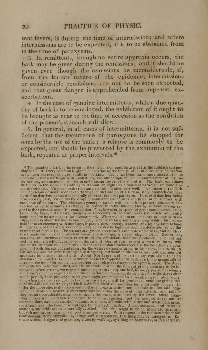 tent fevers, is during the time of intermission; and where intermissions are to be expected, it is to be abstained from in the time of paroxysms. 3. In remittents, though no entire apyrexia occurs, the bark may be given during the remissions; and it should be given even though the remissions be inconsiderable, if, from the known nature of the epidemic, intermissions or considerable remissions, arc not to be soon expected, and that great danger is apprehended from repeated ex- acerbations. 4. In the case of genuine intermittents, while a due quan- titv of bark is to be employed, the exhibition of it ought to be brought as near to the time of accession as the condition of the patient's stomach will allow. 6. In general, in all cases of intermittents, it is not suf- ficient that the recurrence of paroxysms be stopped for once by the use of the bark ; a relapse is commonly to be expected, and should be prevented by the exhibition of the bark, repeated at proper intervals.* *Tlie quantity of bark to be given in the intermission must be as great as the stomach can pos- sibly bear. It is very common to give 2 ounces during the intermission, in doses of half a drachm or two scruples every hour, especially in quartans, But it has been found more successful in its operations, when we begin with small doses, viz. one scruple in the commencement of the in* termissions, and increase the dozes to onS drachm towards the ehd of it. The bark sometimes sits better on the stomach by adding to it about an eighth or a fourth of its weight of some aro- matic antiseptic. Virginian snake root answers this intention very well. An ounce of red baik and 2 drachms of snake root taken during the intermission of a tertian, if the stomach can bear it, or if no diarrhoea comes on, generally prevents the next paroxism. In case of diarrhoea being produced by bark, ten or twelve drops of laudanum are to be given three or four times with each dose or the bark. The substances generally joined with the bark in prescription, seem cal- culated either to promote its efficacy or reduce it to the intended form, without having re- gard to the aereeableness of the composition. This, however, is a point of great consequence, as the taste of the bark, and the large quantity of it necessary for the cure, make the patient frequently loath it before its use ought to be discontinued. When made inio an electuary or bolus with sy- rups, it sticks about the mouth and fauces; whence its taste remains a long while ; but when made into an electuary with mucilage, it passes down freely, scarcely leaving any taste behind it. The taste of the bark is very effectually concealed by liquorice root in a decoction, «r by the extract in an electuary. The extract of logwood also conceals the taste of the bark, and an elec- tuary made with it, and a sufficient quantity of mucilage, is a very elegant form. Decoctions, • u u, iiiis, and tinctures of the bark are much less efficacious than'the substance. The extract • i I the resin are seldom employed in the cure of intermittents, except when other forms will ii.; sit on the stomach. The fonnula in the last London Pharmacopoeia is the best, being a com- I of both the extract and resin ; for the watery extract is strong in bitterness, but weak in sslrirtgency,and the resin is strong in astrtngency,'but weak in bitterness, and both qualities are necessary for curing intermittents. About 10 or 12 grains of the extract are equivalent to half a drachm of the powder. When a paroxysm has been stopped by the bark, it is by no means safe to ■ ii the use of this medicine altogether, as a t elapse is always to be apprehended. The doses ; iually to be diminished, and the intervals between the limes of giving them are to be in- creased : After tertians, we may diminish the quantity daily one half, till we arrive at 2 drachms; •-e 2 drachms ought to be continued in doses of 'l scruples thrice a day for eight days; after period, 2 scruples ought to be given night and morning for a week'longer: after quar- tans, when tl>e dose is reduced to two drachms a day. it will be prudent to continue giving this quantity daily for a fortnight, and half a drachm night and morning for a fortnight longer. In 'uder the more effectually to prevent a relapse, great attention must be paid to diet and regi- men. Patients are generally extremely voracious after the cure of intermittents; and indeed quire considerable nutrition to supply the waste occasioned by the fever. Small quan- tities of food are to be taken at Once and to be often repeated ; and the must nutritive, and at lie time, easily digestable food, must be chosen, as broths with barley and white flesh meat, roast lamb, vea!, chickens, new laid eggs, broiled fresh fish, &c. Acrid, acescent, and irritating ailments, and acids ate to be carefully avoided. The drink ought to be in moderate quantit)', but rich and strong ; as mild ale, jiort wine and water. With respect to the regimen proper for convalescents from intermittents, it may suffice to observe, that sleep may be indulged in. Ex- rithoul fatigue is of great use, either by walking, by riding on horseback, or in a carriage,