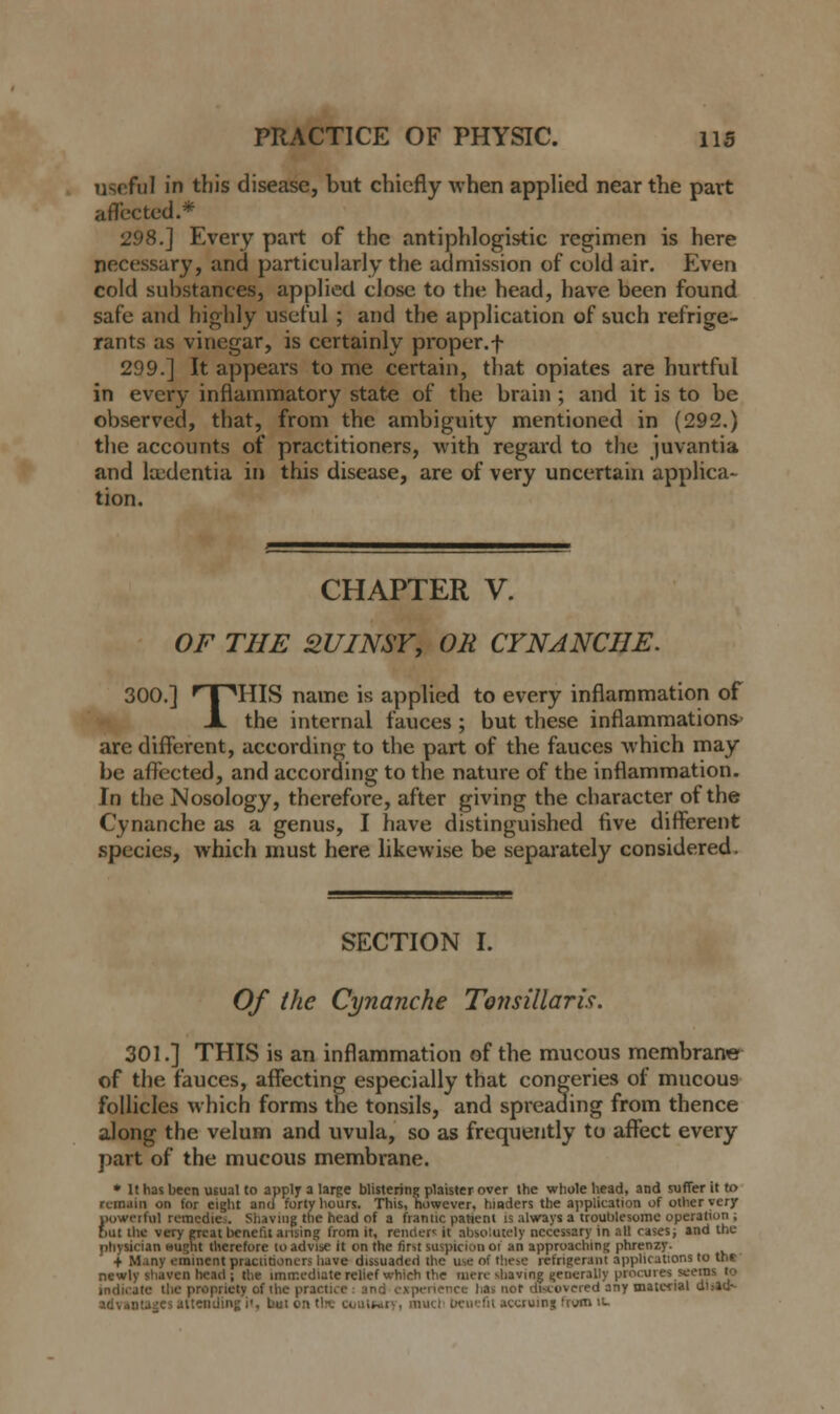 useful in this disease, but chiefly when applied near the part affected.* 298.] Every part of the antiphlogistic regimen is here necessary, and particularly the admission of cold air. Even cold substances, applied close to the head, have been found safe and highly useful ; and the application of such refrige- rants as vinegar, is certainly proper.f 299.] It appears tome certain, that opiates are hurtful in every inflammatory state of the brain ; and it is to be observed, that, from the ambiguity mentioned in (292.) the accounts of practitioners, with regard to the juvantia and hedentia in this disease, are of very uncertain applica- tion. CHAPTER V. OF THE QUINSYy OR CYNANCIIE. 300.] rT^HIS name is applied to every inflammation of JL the internal fauces ; but these inflammations are different, according to the part of the fauces which may be affected, and according to the nature of the inflammation. In the Nosology, therefore, after giving the character of the Cynanche as a genus, I have distinguished five different species, which must here likewise be separately considered. SECTION I. Of the Cynanche Tonsillaris. 301.] THIS is an inflammation of the mucous membrane of the fauces, affecting especially that congeries of mucou9 follicles which forms the tonsils, and spreading from thence along the velum and uvula, so as frequently to affect every part of the mucous membrane. * It has been usual to apply a large blistering plaister over the whole head, and suffer it to remain on for eight and forty hours. This, however, hinders the application of other very powerful remedies. Shaving the head of a frantic patient is always a troublesome operation ; but ihc very gTcat benefit arising from it, renders it absolutely necessary in all cases; and the physician wught therefore to advise it on the first liupicion oi an approaching phrenzy. + Many eminent practitioners have dissuaded the use of these refrigerant applications to the newly shaven head ; the immediate relief which the mere shaving generally procures seems to indicate the propriety of the practice and experience has not discovered any material dii»d-- ■Midiiij: i', bui en the coutwry, much benefit accruing frvm it.