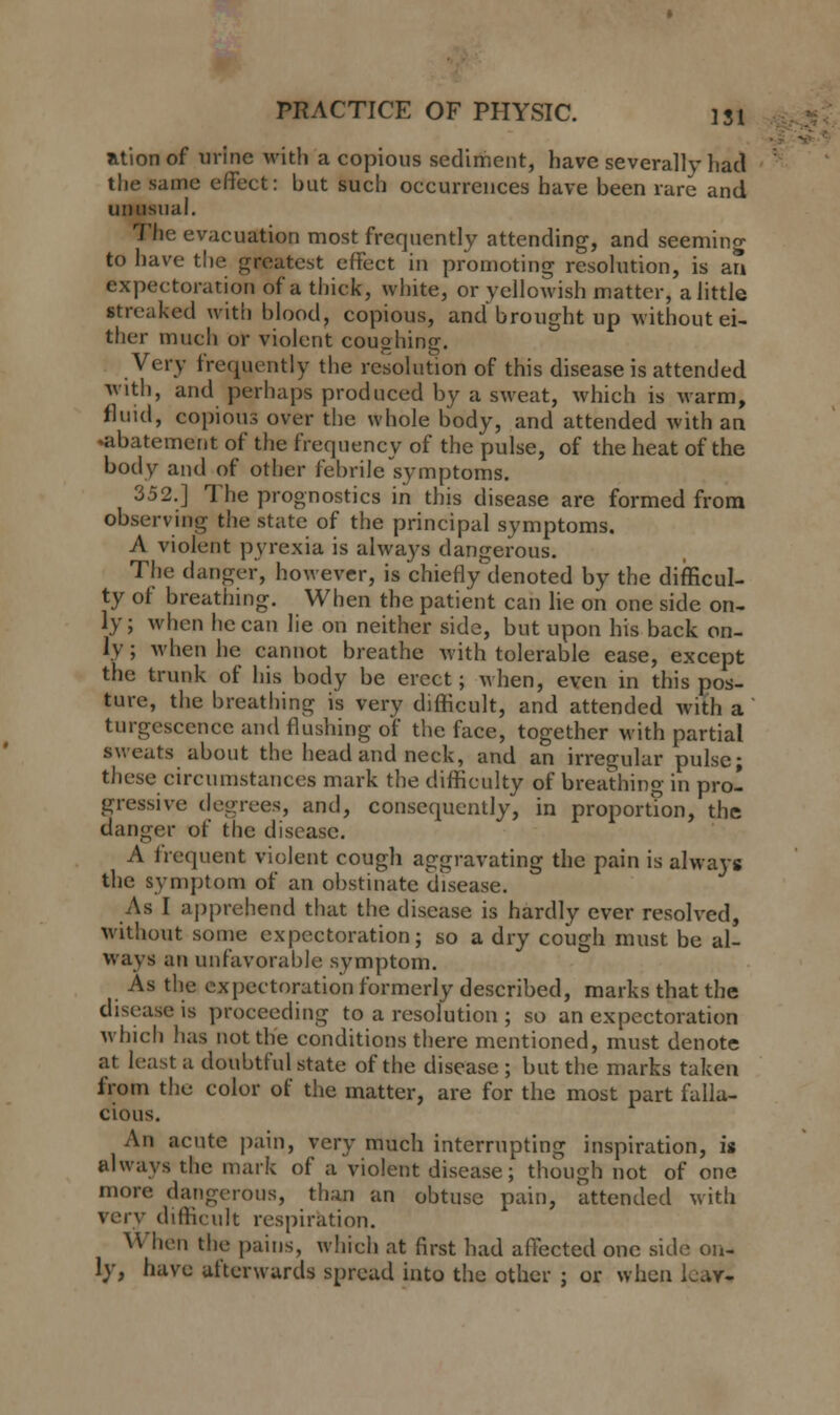 ationof urine with a copious sediment, have severally had the same effect: but such occurrences have been rare and unusual. The evacuation most frequently attending, and seeming to have the greatest effect in promoting resolution, is an expectoration of a thick, white, or yellowish matter, a little streaked with blood, copious, and brought up without ei- ther much or violent coughing. Very frequently the resolution of this disease is attended with, and perhaps produced by a sweat, which is warm, fluid, copious over the whole body, and attended with an •abatement of the frequency of the pulse, of the heat of the body and of other febrile symptoms. 352.] The prognostics in this disease are formed from observing the state of the principal symptoms. A violent pyrexia is always dangerous. The danger, however, is chiefly denoted by the difficul- ty of breathing. When the patient can lie on one side on- ly; when he can lie on neither side, but upon his back on- ly ; when he cannot breathe with tolerable ease, except the trunk of his body be erect; when, even in this pos- ture, the breathing is very difficult, and attended with a turgescence and flushing of the face, together with partial sweats about the head and neck, and an irregular pulse; these circumstances mark the difficulty of breathing in pro- gressive degrees, and, consequently, in proportion, the danger of the disease. A frequent violent cough aggravating the pain is always the symptom of an obstinate disease. As I apprehend that the disease is hardly ever resolved, without some expectoration; so a dry cough must be al- ways an unfavorable symptom. As the expectoration formerly described, marks that the disease is proceeding to a resolution ; so an expectoration which has not the conditions there mentioned, must denote at least a doubtful state of the disease ; but the marks taken from the color of the matter, are for the most part falla- cious. An acute pain, very much interrupting inspiration, it always the mark of a violent disease; though not of one more dangerous, than an obtuse pain, attended with very difficult respiration. When the pains, which at first had affected one side on- ly, have afterwards spread into the other ; or when Lav-