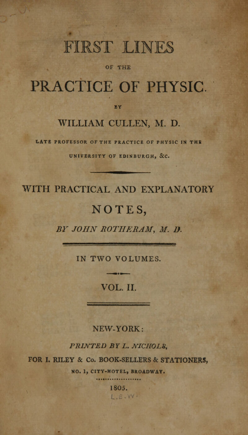 OF THE PRACTICE OF PHYSIC WILLIAM CULLEN, M. D. LATE PROFESSOR OFTHE PRACTICE OF PHYSIC IN THE UNIVERSITY OF EDINBURGH, &C. WITH PRACTICAL AND EXPLANATORY NOTES, BY JOHN ROTHERAM, M. D. IN TWO VOLUMES. VOL. II. NEW-YORK PRINTED BY L. NICHOLS, FOR I. RILEY & Co. BOOK-SELLERS & STATIONERS, NO. 1, CITY-HOTEL, BROADWAY. 1805.