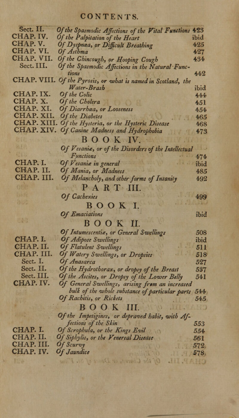 Sect. II. Of the Spasmodic Affections of the Vital Functions 423 CHAP. IV. Of the Palpitation of the Heart ibid CHAP. V. Of Dyspnoea, or Difficult Breathing 425 CHAP. VI. Of Asthma 427 CHAP. VII. Of the Chincough, or Hooping Cough 434 Sect. III. Of the Spasmodic Affections in the Natural Func- tions CHAP. VIII. Of the Pyrosis, or what is named in Scotland, the Water-Brash CHAP. IX. Of the Colic CHAP. X. Of the Cholera CHAP. XI. Of Diarrhoea, or Looseness CHAP. XII. Of the Diabetes CHAP. XIII. Of the Hysteria, or the Hysteric Disease CHAP. XIV. Of Canine Madness and Hydrophobia BOOK IV. Of VesanU, or of the Disorders of the Intellectual Functions CHAP. I. Of Vesanit in general CHAP. II. Of Mania, or Madness CHAP. III. Of Melancholy, and other forms of Insanity PART III. Of Cachexies BOOK I. Of Emaciations BOOK II. Of Intumesccntia, or General Swellings CHAP. I. Of Adipose Swellings CHAP. II. Of Flatulent Swellings CHAP. III. Of Watery Swellings, or Dropsies Sect. I. Of Anasarca Sect. II. Of the Hydrothorax, or dropsy of the Breast Sect. III. Of the Ascites, or Dropsy of the Lower Belly CHAP. IV. Of General Swellings, arising fr»m an increased bulk of the whole substance of particular parts 544 Of Rachitis, or Rickets 545 BOOK III. Of the Impetigines, or depraved habit, with Af- fections of the Skin 553 CHAP. I. Of Scrophula, or the Kings Evil 554 CHAP. II. Of Siphylis, or the Venereal Disease 561 CHAP. III. Of Scurvy 572 CHAP. IV. Of Jaundice 578. 442 ibid 444 451 454 465 468 473 474 ibid 485 492 499 ibid 508 ibid 511 518 527 537 541