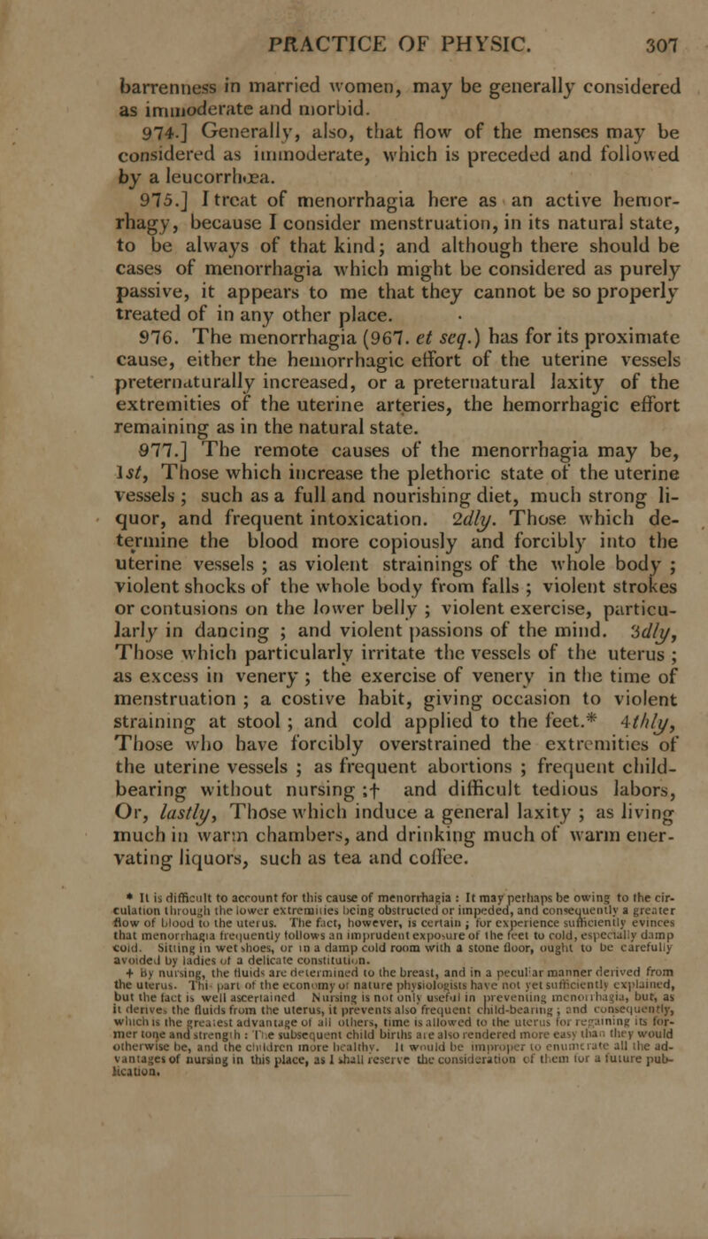 barrenness in married women, may be generally considered as immoderate and morbid. 974.] Generally, also, that flow of the menses may be considered as immoderate, which is preceded and followed by a leucorrhoea. 975.J I treat of menorrhagia here as an active hemor- rhagy, because I consider menstruation, in its natural state, to be always of that kind; and although there should be cases of menorrhagia which might be considered as purely passive, it appears to me that they cannot be so properly treated of in any other place. 976. The menorrhagia (967. et scq.) has for its proximate cause, either the hemorrhagic effort of the uterine vessels preternaturally increased, or a preternatural laxity of the extremities of the uterine arteries, the hemorrhagic effort remaining as in the natural state. 977.] The remote causes of the menorrhagia may be, 1st, Those which increase the plethoric state of the uterine vessels; such as a full and nourishing diet, much strong li- quor, and frequent intoxication. Idly. Those which de- termine the blood more copiously and forcibly into the uterine vessels ; as violent strainings of the whole body ; violent shocks of the whole body from falls ; violent strokes or contusions on the lower belly ; violent exercise, particu- larly in dancing ; and violent passions of the mind, 'idly. Those which particularly irritate the vessels of the uterus ; as excess in venery ; the exercise of venery in the time of menstruation ; a costive habit, giving occasion to violent straining at stool ; and cold applied to the feet.* 4thly, Those who have forcibly overstrained the extremities of the uterine vessels ; as frequent abortions ; frequent child- bearing without nursing ;f and difficult tedious labors, Or, lastly, Those which induce a general laxity ; as living much in warm chambers, and drinking much of warm ener- vating liquors, such as tea and coffee. * II is difficult to account for this cause of menorrhagia : It may perhaps be owing to the cir- culation through the lower extremities being obstructed or impeded, and consequently a greater flow of blood to the uterus. The fact, however, is certain ; lur experience sufficiently evinces that menorrhagia frequently follows an imprudent expose of the feet to cold, especially damp coid. Sitting in wet shoes, or in a damp cold room with a stone floor, ought to be carefully avoided by ladies of a delicate constitution. + in nursing, the fluids arc determined 10 ihe breast, and in a peculiar manner derived from the uterus. Thi part of the economy 01 nature physiologists have not yet sufficient!) explained, but the fact is well asceriaincd Nursing is not onl) useful in preventing menorrhagia, but, as ii derive, the fluids from the uterus, it prevents also frequent child-bearing ; and consequently, which is the greatest advantage of all others, time is allowed to the uterus for regaining its for- mer tone and strength : The subsequent child births are also rendered more easy thai, they would otherwise be, and the children more healthy. It would be improper to enumerate all the ad- vantages of nursing in this place, as 1 shall reserve the consideration of them for a future pub- lication.