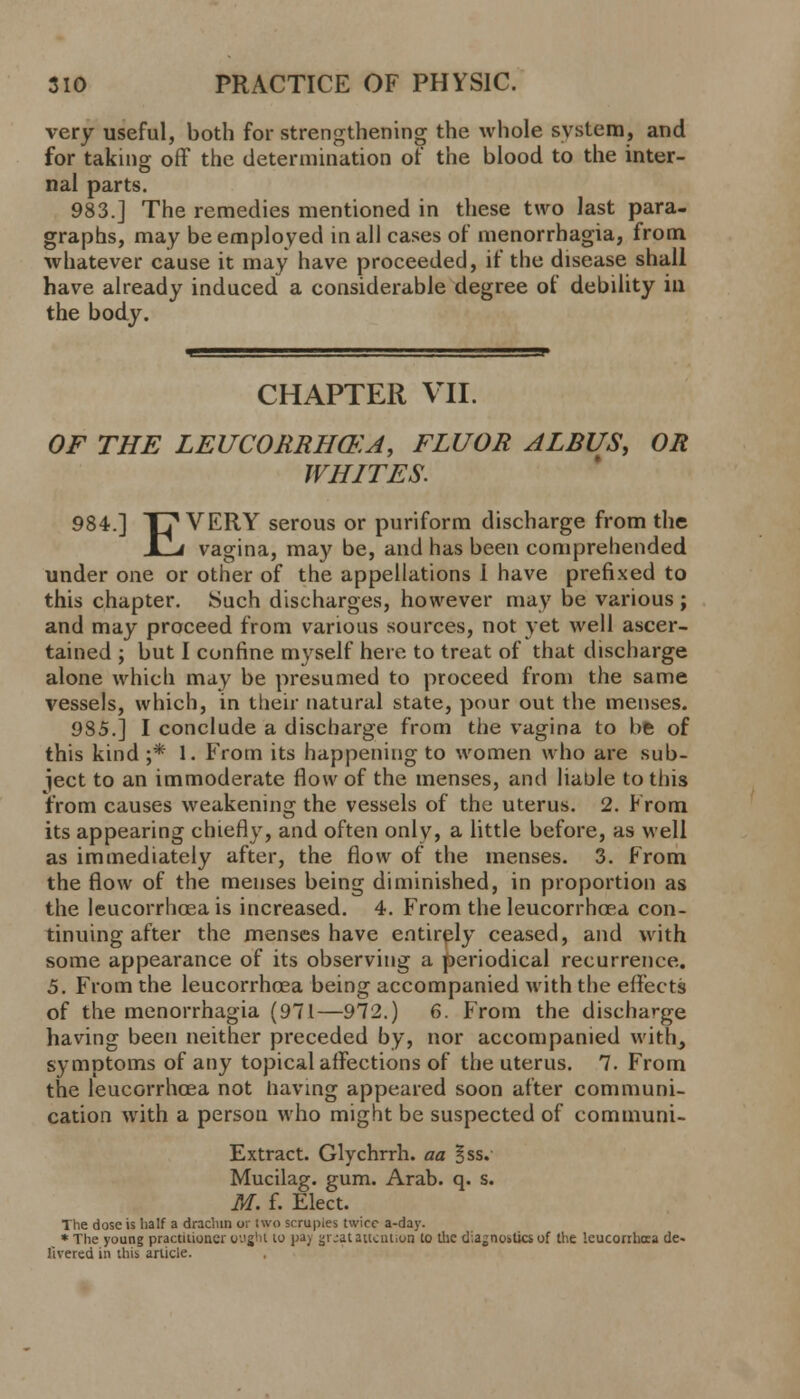 very useful, both for strengthening the whole system, and for taking off the determination of the blood to the inter- nal parts. 983.] The remedies mentioned in these two last para- graphs, may be employed in all cases of menorrhagia, from whatever cause it may have proceeded, if the disease shall have already induced a considerable degree of debility in the body. CHAPTER VII. OF THE LEUCORRH&A, FLUOR ALBUS, OR WHITES. 984.] T? VERY serous or puriform discharge from the JLLi vagina, may be, and has been comprehended under one or other of the appellations I have prefixed to this chapter. Such discharges, however may be various ; and may proceed from various sources, not yet well ascer- tained ; but I confine myself here to treat of that discharge alone which may be presumed to proceed from the same vessels, which, in their natural state, pour out the menses. 985.] I conclude a discharge from the vagina to be of this kind ;* 1. From its happening to women who are sub- ject to an immoderate flow of the menses, and liable to this from causes weakening the vessels of the uterus. 2. From its appearing chiefly, and often only, a little before, as well as immediately after, the flow of the menses. 3. From the flow of the menses being diminished, in proportion as the leucorrhoea is increased. 4. From the leucorrhcea con- tinuing after the menses have entirely ceased, and with some appearance of its observing a periodical recurrence. 5. From the leucorrhosa being accompanied with the effects of the menorrhagia (971—972.) 6. From the discharge having been neither preceded by, nor accompanied with, symptoms of any topical affections of the uterus. 7. From the leucorrhcea not having appeared soon after communi- cation with a person who might be suspected of communi- Extract. Glychrrh. aa ^ss. Mucilag. gum. Arab. q. s. M. f. Elect. The dose is half a drachin or two scrupies twice a-day. *The young practitioner ought to pa) gr.;at attention to the diagnostics of the leucorrhcea de- livered in this article.