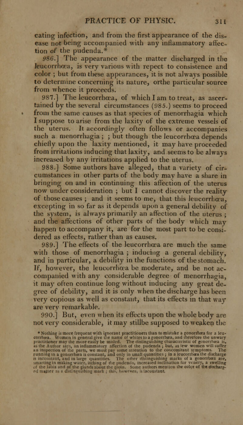 eating infection, and from the first appearance of the dis- ease not being accompanied with any inflammatory affec- tion of the pudenda.* 986.] The appearance of the matter discharged in the leucorrhoea, is very various with repect to consistence and color ; but from these appearances, it is not always possible to determine concerning its nature, orthe particular source from whence it proceeds. 987.] The leucorrhoea, of which I am to treat, as ascer- tained by the several circumstances (985.) seems to proceed from the same causes as that species of menorrhagia which I suppose to arise from the laxity of the extreme vessels of the uterus. It accordingly often follows or accompanies such a menorrhagia ; ; but though the leucorrhoea depends chiefly upon the laxity mentioned, it may have proceeded from irritations inducing that laxity, and seems to be always increased by any irritations applied to the uterus. 988.] Some authors have alleged, that a variety of cir- cumstances in other parts of the body may have a share in bringing on and in continuing this affection of the uterus now under consideration ; but I cannot discover the reality of those causes ; and it seems to me, that this leucorrlicra, excepting in so far as it depends upon a general debility of the system, is always primarily an affection of the uterus ; and the affections of other parts of the body which may happen to accompany it, are for the most part to be consi- dered as effects, rather than as causes. 989.] The effects of the leucorrhoea are much the same with those of menorrhagia ; inducing a general debility, and in particular, a debility in the functions of the stomach. If, however, the leucorrhoea be moderate, and be not ac- companied with any considerable degree of menorrhagia, it may often continue long without inducing any great de- gree of debility, and it is only when the discharge has been very copious as Avell as constant, that its effects in that way are very remarkable. 990.] But, even when its effects upon the whole body are not very considerable, it may stillbe supposed to weaken the * Nothing is more frequent with ignorant practitioners than to mistake a gonorrhoea for a leu- corrhoea. Women in general give the name of whites to a gonorrhoea, and therefore the unwary practitioner may the more easily be misled. The distinguishing characierisiic of gonorrhoea is, is the Author says, an inflammatory affection of the pudenda ; but, as tew women will sutler .hi itupectton of the parts, we must pay some attention to the concomitant symptoms. The running m a gonorrhoea is constant, and only in small quantities; in a leucorrhoea the discharge is inconstant, and in Urge quantities. The other distinguishing marks of a gonorrhoea are, smarting in making water, itching of tie pudenda, increased inclination for vtnery, a swelling ol (he labia and ot the glands about the groin. Some authors mention lh<r color of the discbarg- -'] nutter as - aUtingutfhine. mark ; this however, is inconstant.