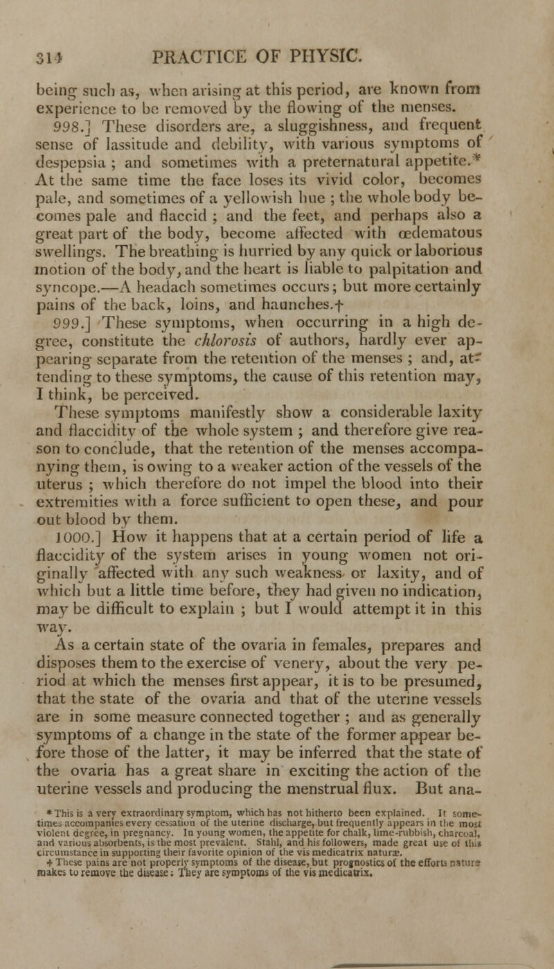 being such as, when arising at this period, are known from experience to be removed by the flowing of the menses. 998.] These disorders are, a sluggishness, and frequent sense of lassitude and debility, with various symptoms of despepsia ; and sometimes with a preternatural appetite.* At the same time the face loses its vivid color, becomes pale, and sometimes of a yellowish hue ; the whole body be- comes pale and flaccid ; and the feet, and perhaps also a great part of the body, become affected with oedematous swellings. The breathing is hurried by any quick or laborious motion of the body, and the heart is liable to palpitation and syncope.—A headach sometimes occurs; but more certainly pains of the back, loins, and haunches.f 999.] These symptoms, when occurring in a high de- gree, constitute the chlorosis of authors, hardly ever ap- pearing separate from the retention of the menses ; and, at- tending to these symptoms, the cause of this retention may, I think, be perceived. These symptoms manifestly show a considerable laxity and flacciditv of the whole system ; and therefore give rea- son to conclude, that the retention of the menses accompa- nying them, is owing to a weaker action of the vessels of the uterus ; which therefore do not impel the blood into their extremities with a force sufficient to open these, and pour out blood by them. 1000.] How it happens that at a certain period of life a flaccidity of the system arises in young women not ori- ginally affected with any such weakness- or laxity, and of which but a little time before, they had given no indication, may be difficult to explain ; but I would attempt it in this way. As a certain state of the ovaria in females, prepares and disposes them to the exercise of venery, about the very pe- riod at which the menses first appear, it is to be presumed, that the state of the ovaria and that of the uterine vessels are in some measure connected together ; and as generally symptoms of a change in the state of the former appear be- fore those of the latter, it may be inferred that the state of the ovaria has a great share in exciting the action of the uterine vessels and producing the menstrual flux. But ana- * This is a very extraordinary symptom, which has not hitherto been explained. It some- times accompanies every cessation of the uterine discharge, but frequently appears in the most violent degree, in pregnancy. In young women, the appetite for chalk, lime-rubbish, charcoal, and various absorbents, is the most prevalent. Stahl, and his followers, made great use of llii* circumstance in supporting their favorite opinion of the vis medicatrix naturae. + These pains are not properly symptoms of the disease, but prognostics of the efforts nature makes to remove the disease; Tbey are symptoms of the vis meditattix.