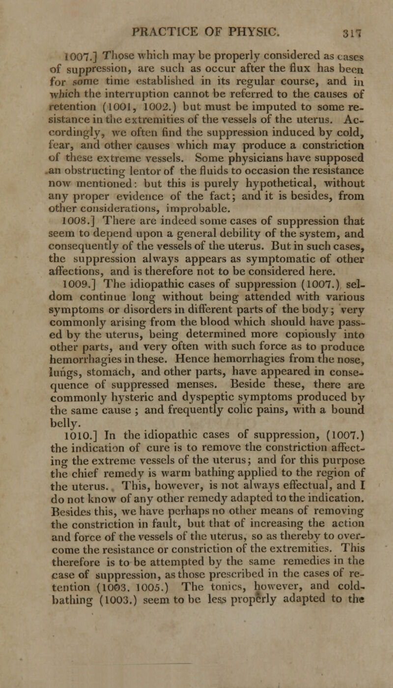 1007.] Thpse which may be properly considered as cases of suppression, are such as occur after the flux has been for some time established in its regular course, and in which the interruption cannot be referred to the causes of retention (1001, 1002.) but must be imputed to some re- sistance in the extremities of the vessels of the uterus. Ac- cordingly, we often find the suppression induced by cold, fear, and other causes which may produce a constriction of these extreme vessels. Some physicians have supposed an obstructing lentor of the fluids to occasion the resistance now mentioned: but this is purely hypothetical, without any proper evidence of the fact; and it is besides, from other considerations, improbable. 1008.] There are indeed some cases of suppression that seem to depend upon a general debility of the system, and consequently of the vessels of the uterus. But in such cases, the suppression always appears as symptomatic of other affections, and is therefore not to be considered here. 1009.] The idiopathic cases of suppression (1007.) sel- dom continue long without being attended with various symptoms or disorders in different parts of the body; very commonly arising from the blood which should have pass- ed by the uterus, being determined more copiously into other parts, and very often with such force as to produce hemorrhagies in these. Hence hemorrhagies from the nose, lungs, stomach, and other parts, have appeared in conse- quence of suppressed menses. Beside these, there are commonly hysteric and dyspeptic symptoms produced by the same cause ; and frequently colic pains, with a bound belly. 1010.] In the idiopathic cases of suppression, (1007.) the indication of cure is to remove the constriction affect- ino1 the extreme vessels of the uterus; and for this pm-pose the chief remedy is warm bathing applied to the region of the uterus. This, however, is not always effectual, and I do not know of any other remedy adapted to the indication. Besides this, we have perhaps no other means of removing the constriction in fault, but that of increasing the action and force of the vessels of the uterus, so as thereby to over- come the resistance or constriction of the extremities. This therefore is to be attempted by the same remedies in the case of suppression, as those prescribed in the cases of re- tention (1003. 1005.) The tonics, however, and cold- bathing (1003.) seem to be less properly adapted to the