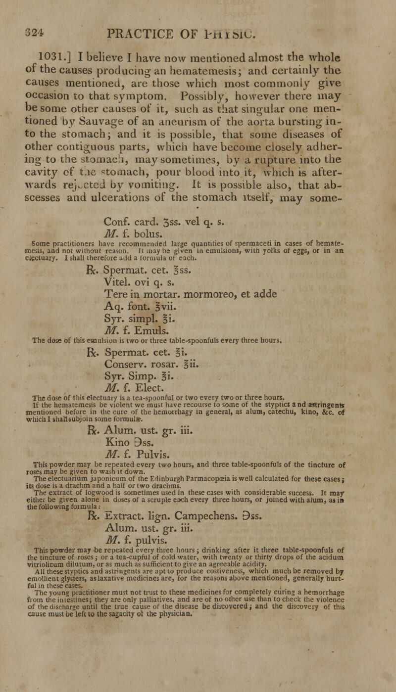 1031.] I believe I have now mentioned almost the whole of the causes producing an hematemesis; and certainly the causes mentioned, arc those which most commonly give occasion to that symptom. Possibly, however there may be some other causes of it, such as that singular one men- tioned by Sauvage of an aneurism of the aorta bursting in- to the stomach; and it is possible, that some diseases of other contiguous parts, which have become closely adher- ing to the stomach, may sometimes, by a rupture into the cavity of t.ie stomach, pour blood into it, which is after- wards rejected by vomiting. It is possible also, that ab- scesses and ulcerations of the stomach itself, may some- Conf. card. 3ss. vel q. s. M. f. bolus. Some practitioners have recommended large quantities of spermaceti in cases of hemate- mesis, and not without reason. it ;nay he given in emulsioni, with yolks of eggs, or in an electuary. 1 shall therefore add a formula ot each. R. Spermat. cet. Bss. Vitel. ovi q. s. Tere in mortar, mormoreo, et adde Aq. font. ivii. Syr. simpl. §i. M. f. Emuls. The dose of this emulsion is two or three table-spoonfuls every three hours. R. Spermat. cet. §i. Conserv. rosar. §ii. Syr. Simp. Si- M. f. Elect. The dose of this electuary is a tea-spoonful or two every two or three hours. If the hematemesis be violent we must have recourse to some of the styptics and astringents mentioned before in the cure of the hemorrhagy in general, as alum, catechu, kino, &c. of which 1 shal'lsubjoin some formula. R. Alum. ust. gr. iii. Kino 9ss. M. f. Pulvis. This powder may be repeated every two hours, and three table-spoonfuls of the tincture of roses may be given to wash it down. Theelectuarium japonicum of the Edinburgh Parmacopceia is well calculated for these cases j its dose is a drachm and a half or two drachms. The extract of logwood is sometimes used in these cases with considerable success. It may either be given alone in doses of a scruple each every three hours, or joined with alum, as in the following fotmula: R. Extract, lign. Campechens. Bss. Alum. ust. gr. iii. M. f. pulvis. This powder may tie repeated every three hours ; drinking after it three table-spoonfuls of the tincture of roses; or a tea-cupful of cold water, with twenty or thirty drops of the aciduin vitriolicum dilutum, or as much as sufficient to give an agreeable acidity. All these styptics and astringents are apt to produce costiveness, which much be removed b7 emollient glysters, as laxative medicines are, for the reasons above mentioned, generally hurt- ful in these cases. The young practitioner must not trust to these medicines for completely curing a hemorrhage from the intestines; they are only palliatives, and are of no other use than to check the violence of the discharge until the true cause of the disease be discovered; and the discovery of this cause must be left to the sagacity ot the physician.
