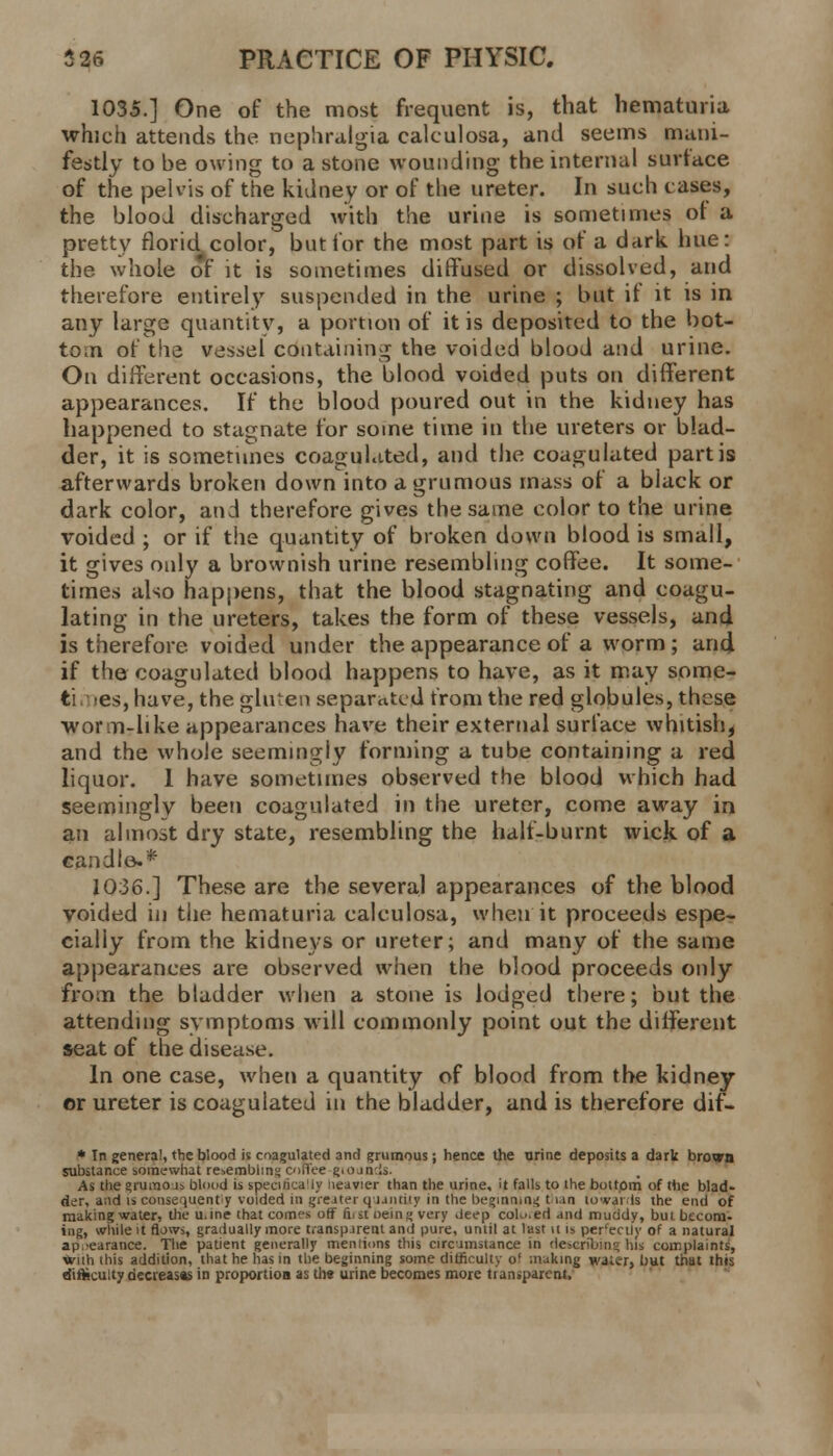 1035.] One of the most frequent is, that hematuria which attends the nephralgia caleulosa, and seems mani- festly to be owing to a stone wounding the internal surface of the pelvis of the kidney or of the ureter. In such cases, the blood discharged with the urine is sometimes of a pretty florid color, but for the most part is of a dark hue: the whole of it is sometimes diffused or dissolved, and therefore entirely suspended in the urine ; but if it is in any large quantity, a portion of it is deposited to the bot- tom of the vessel containing the voided blood and urine. On different occasions, the blood voided puts on different appearances. If the blood poured out in the kidney has happened to stagnate for some time in the ureters or blad- der, it is sometimes coagulated, and the coagulated partis afterwards broken down into a grumous mass of a black or dark color, and therefore gives the same color to the urine voided ; or if the quantity of broken down blood is small, it gives only a brownish urine resembling coffee. It some- times also happens, that the blood stagnating and coagu- lating in the ureters, takes the form of these vessels, and is therefore, voided under the appearance of a worm ; and if the coagulated blood happens to have, as it may some- ti es, have, the gluten separated from the red globules, these worm-like appearances have their external surface whitish, and the whole seemingly forming a tube containing a red liquor. 1 have sometimes observed the blood which had seemingly been coagulated in the ureter, come away in an almost dry state, resembling the half-burnt wick of a candle.* 1036.] These are the several appearances of the blood voided in the hematuria caleulosa, when it proceeds espe- cially from the kidneys or ureter; and many of the same appearances are observed when the blood proceeds only from the bladder when a stone is lodged there; but the attending symptoms will commonly point out the different seat of the disease. In one case, when a quantity of blood from the kidney or ureter is coagulated in the bladder, and is therefore dif- * In genera!, the blood is coagulated and grumous; hence the urine deposits a dark brown substance somewhat re^emblm',' coffee giojmis- As the grurao j> blood is specifically Heavier than the urine, it falls to the bottom of the blad- der, and is consequently voided in greater quantity in the beginning t ian towards ihe end of making water, the u.ine that comes off firs! being very Jeep colu.ed and muddy, but becom- ing, while it flows, gradually more transparent and pure, until at last n is percectly of a natural appearance. The patient generally men lions this circumstance in describing his complaints, with this addition, that he has in the beginning some difficulty o' making waiir, but that this difficulty decreases in proportion as the urine becomes more tian.parent.