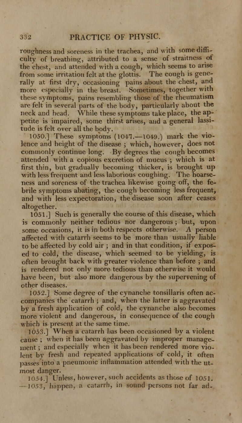 roughness and soreness in the tnichea, and with some diffi- culty of breathing, attributed to a sense of straitness of the chest, and attended with a cough, which seems to arise from some irritation felt at the glottis. The cough is gene- rally at first dr\*, occasioning pains about the chest, and more especially in the breast. Sometimes, together with these symptoms, pains resembling those of the rheumatism are felt in several parts of the body, particularly about the neck and head. While these symptoms take place, the ap- petite is impaired, some thirst arises, and a general lassi- tude is felt over all the body. 1050.] These symptoms (1041.—1049.) mark the vio- lence and height of the disease ; which, however, does not commonly continue long. By degrees the cough becomes attended with a copious excretion of mucus ; which is at first thin, but gradually becoming thicker, is brought up with less frequent and less laborious coughing. The hoarse- ness and soreness of the trachea likewise going off, the fe- brile symptoms abating, the cough becoming less frequent, and with less expectoration, the disease soon after ceases altogether. 1051.] Such is generally the course of this disease, which is commonly neither tedious nor dangerous ; but, upon some occasions, it is in both respects otherwise. A person affected with catarrh seems to be more than usually liable to be affected by cold air ; and in that condition, if expos- ed to cold, the disease, which seemed to be yielding, is often brought back with greater violence than before ; and is rendered not only more tedious than otherwise it Mould have been, but also more dangerous by the supervening of other diseases. 1052.] Some degree of the cynancbe tonsillaris often ac- companies the catarrh ; and, when the latter is aggravated by a fresh application of cold, the cynancbe also becomes more violent and dangerous, in consequence of the cough which is present at the same time. 1053.] When a catarrh has been occasioned by a violent cause ; when it has been aggravated by improper manage- ment ; and especially when it has been rendered more vio- lent by fresh and repeated applications of cold, it often passes into a pneumonic inflammation attended with the ut- most danger. 1054.] Unless, however, such accidents as those of 1051. —1053, happen, a catarrh, in sound persons not far ad-