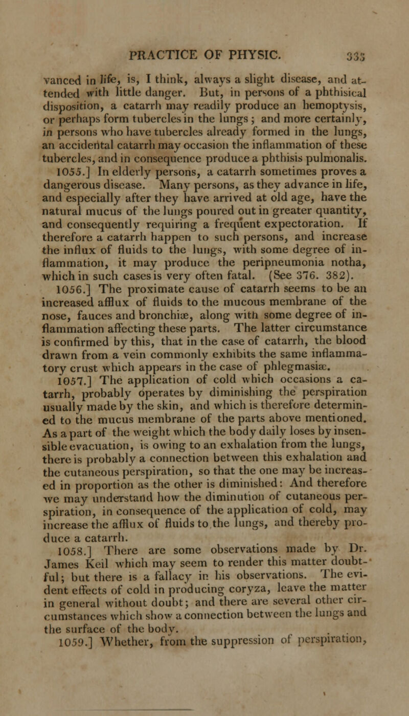 vanced in hfe, is, I think, always a slight disease, and at- tended with little danger. But, in persons of a phthisical disposition, a catarrh may readily produce an hemoptysis, or perhaps form tubercles in the lungs ; and more certainly, in persons who have tubercles already formed in the lungs, an accidental catarrh may occasion the inflammation of these tubercles, and in consequence produce a phthisis pulmonalis. 1055.] In elderly persons, a catarrh sometimes proves a dangerous disease. Many persons, as they advance in life, and especially after they have arrived at old age, have the natural mucus of the lungs poured out in greater quantity, and consequently requiring a frequent expectoration. If therefore a catarrh happen to such persons, and increase the influx of fluids to the lungs, with some degree of in- flammation, it may produce the peripneumonia notha, which in such cases is very often fatal. (See 376. 382). 1056.] The proximate cause of catarrh seems to be an increased afflux of fluids to the mucous membrane of the nose, fauces and bronchia?, along with some degree of in- flammation affecting these parts. The latter circumstance is confirmed by this, that in the case of catarrh, the blood drawn from a vein commonly exhibits the same inflamma- tory crust which appears in the case of phlegmasia;. 1057.] The application of cold which occasions a ca- tarrh, probably operates by diminishing the perspiration usually made by the skin, and which is therefore determin- ed to the mucus membrane of the parts above mentioned. As apart of the weight which the body daily loses by insen- sible evacuation, is owing to an exhalation from the lungs, there is probably a connection between this exhalation and the cutaneous perspiration, so that the one may be increas- ed in proportion as the other is diminished: And therefore we may understand how the diminution of cutaneous per- spiration, in consequence of the application of cold, may increase the afflux of fluids to the lungs, and thereby pro- duce a catarrh. 1058.] There are some observations made by Dr. James Keil which may seem to render this matter doubt- ful ; but there is a fallacy in his observations. The evi- dent effects of cold in producing coryza, leave, the matter in general without doubt; and there are several other cir- cumstances which show a connection between the lungs and the surface of the bod v. 1059.] Whether, from the suppression of perspiration,