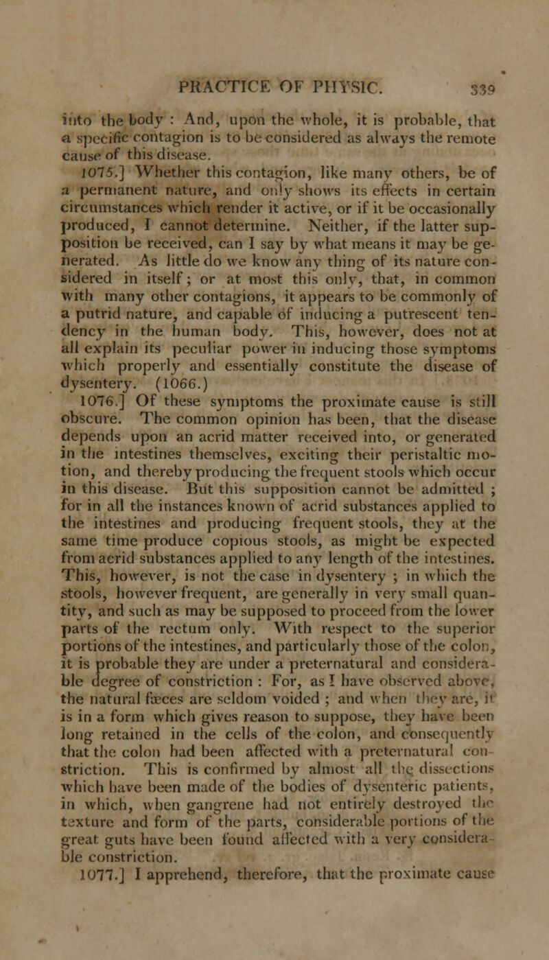 into the body : And, upon the whole, it is probable, that a specific contagion is to be considered us always the remote cause of this disease. 1075.] Whether this contagion, like many others, be of a permanent nature, and only shows its effects in certain circumstances which render it active, or if it be occasionally produced, I cannot determine. Neither, if the latter sup- position be received, can I say by what means it may be ge- nerated. As Jittle do we know any thing of its nature con- sidered in itself; or at most this onlv, that, in common with many other contagions, it appears to be commonly of a putrid nature, and capable of inducing a putrescent ten- dency in the human body. This, however, does not at all explain its peculiar power in inducing those symptoms which properly and essentially constitute the disease of dysentery. (1066.) 1076.] Of these symptoms the proximate cause is still obscure. The common opinion has been, that the disease depends upon an acrid matter received into, or generated in the intestines themselves, exciting their peristaltic mo- tion, and thereby producing the frequent stools which occur in this disease. Put this supposition cannot be admitted ; for in all the instances known of acrid substances applied to the intestines and producing frequent stools, they at the same time produce copious stools, as might be expected from acrid substances applied to any length of the intestines. This, however, is not the case in dysentery ; in which the stools, however frequent, are generally in very small quan- tity, and such as may be supposed to proceed from the lower parts of the rectum only. With respect to the superior portions of the intestines, and particularly those of the colon, it is probable they are under a preternatural and considera- ble degree of constriction : For, as I have observed above, the natural faeces are seldom voided ; and when they arc, it is in a form which gives reason to suppose, they have been Jong retained in the cells of the colon, and consequently that the colon had been affected with a preternatural eon striction. This is confirmed by almost all the, dissections which have been made of the bodies of dysenteric patients. in which, when gangrene had not entirely destroyed th<^ texture and form of the parts, considerable portions of the great guts have been found affected with a very considera- ble constriction. 1077.] I apprehend, therefore, that the proximate cause