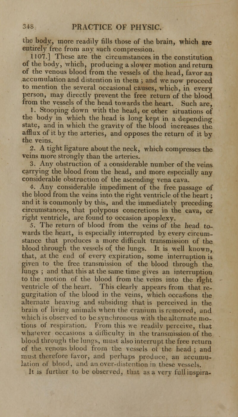 the body, more readily fills those of the brain, which are entirely free from any such compression. 1107.] These are the circumstances in the constitution of the body, which, producing a slower motion and return of the venous blood from the vessels of the head, favor an accumulation and distention in them ; and we now proceed to mention the several occasional causes, which, in every person, may directly prevent the free return of the blood from the vessels of the head towards the heart. Such are, 1. Stooping down with the head, or other situations of the body in which the head is long kept in a depending state, and in which the gravity of the blood increases the afflux of it by the arteries, and opposes the return of it by the veins. 2. A tight ligature about the neck, which compresses the veins more strongly than the arteries, 3. Any obstruction of a considerable number of the veins carrying the blood from the head, and more especially any considerable obstruction of the ascending vena cava. 4. Any considerable impediment of the free passage of the blood from the veins into the right ventriele of the heart; and it is commonly by this, and the immediately preceding circumstances, that polypous concretions in the cava, or right ventricle, are found to occasion apoplexy. 5. The return of blood from the veins of the head to- wards the heart, is especially interrupted by every circum- stance that produces a more difficult transmission of the blood through the vessels of the lungs. It is well known, that, at the end of every expiration, some interruption is given to the free transmission of the blood through the lungs ; and that this at the same time gives an interruption to the motion of the blood from the veins into the right ventricle of the heart. This clearly appears from that re- gurgitation of the blood in the veins, which occasions the alternate heaving and subsiding that is perceived in the brain of living animals when the cranium is removed, and which is observed to be synchronous with the alternate mo- tions of respiration. From this we readilv perceive, that Avhafever occasions a difficulty in the transmission of the blood through the limps, must also interrupt the free return of the venous blood from the vessels or the head ; and must therefore favor, and perhaps produce, an accumu- lation or blood, and an over-distention in these vessels. It js further to be observed, that as a very fullinspira-