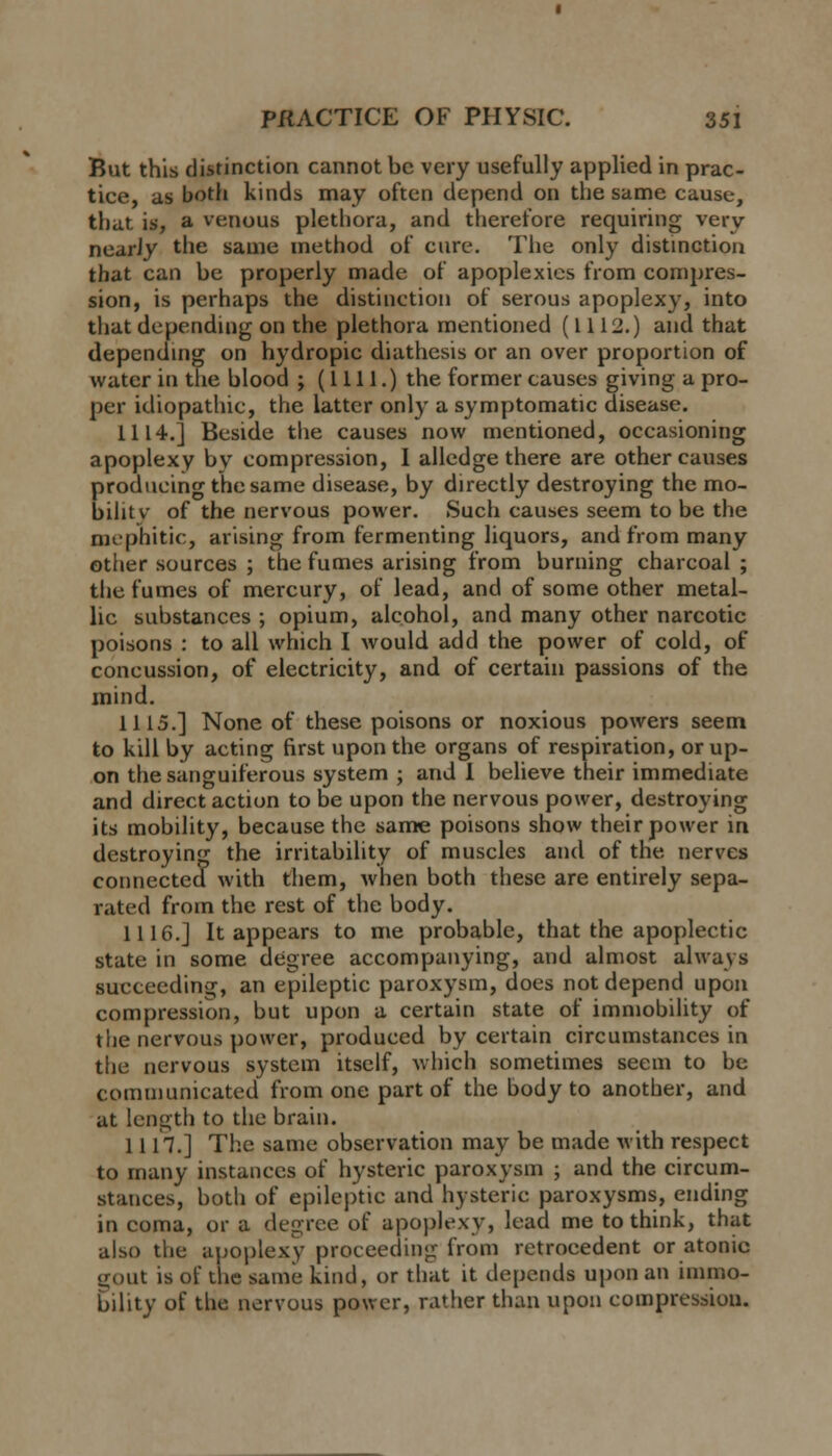 But this distinction cannot be very usefully applied in prac- tice, as both kinds may often depend on the same cause, that is, a venous plethora, and therefore requiring very nearJy the same method of cure. The only distinction that can be properly made of apoplexies from compres- sion, is perhaps the distinction of serous apoplexy, into that depending on the plethora mentioned (1112.) and that depending on hydropic diathesis or an over proportion of water in the blood ; (1111.) the former causes giving a pro- per idiopathic, the latter only a symptomatic disease. 1114.] Beside the causes now mentioned, occasioning apoplexy by compression, I alledge there are other causes producing the same disease, by directly destroying the mo- bility of the nervous power. Such causes seem to be the mephitic, arising from fermenting liquors, and from many other sources ; the fumes arising from burning charcoal ; the fumes of mercury, of lead, and of some other metal- lic substances ; opium, alcohol, and many other narcotic poisons : to all which I would add the power of cold, of concussion, of electricity, and of certain passions of the mind. 1115.] None of these poisons or noxious powers seem to kill by acting first upon the organs of respiration, or up- on the sanguiferous system ; and I believe their immediate and direct action to be upon the nervous power, destroying its mobility, because the same poisons show their power in destroying the irritability of muscles and of the nerves connected with them, when both these are entirely sepa- rated from the rest of the body. 1116.] It appears to me probable, that the apoplectic state in some degree accompanying, and almost always succeeding, an epileptic paroxysm, does not depend upon compression, but upon a certain state of immobility of the nervous power, produced by certain circumstances in the nervous system itself, which sometimes seem to be communicated from one part of the body to another, and at length to the brain. 1117.] The same observation may be made with respect to many instances of hysteric paroxysm ; and the circum- stances, both of epileptic and hysteric paroxysms, ending in coma, or a degree of apoplexy, lead me to think, that also the apoplexy proceeding from retrocedent or atonic gout is of the same kind, or that it depends upon an immo- bility of the nervous power, rather than upon compression.