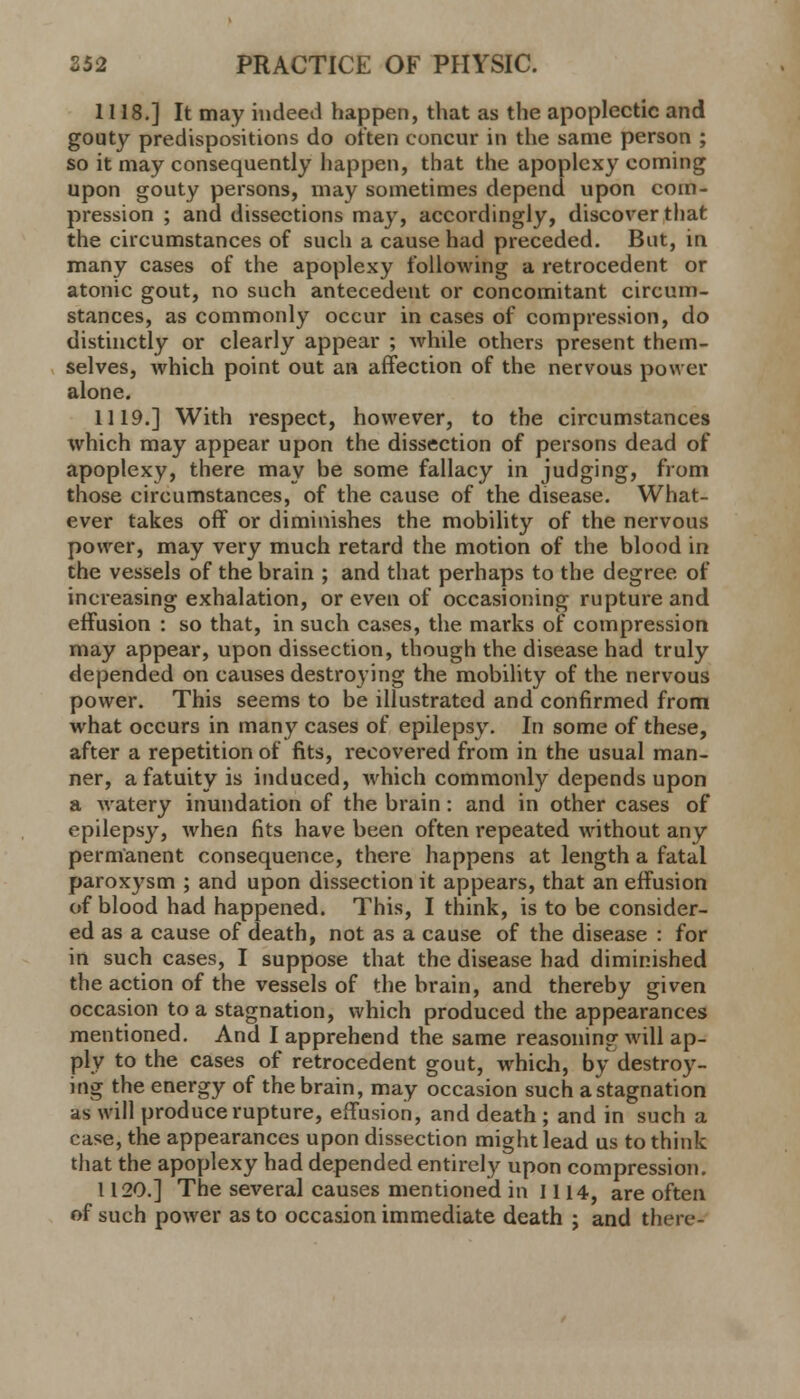 1118.] It may indeed happen, that as the apoplectic and gouty predispositions do often concur in the same person ; so it may consequently happen, that the apoplexy coming upon gouty persons, may sometimes depend upon com- pression ; and dissections may, accordingly, discover that the circumstances of such a cause had preceded. But, in many cases of the apoplexy following a retrocedent or atonic gout, no such antecedent or concomitant circum- stances, as commonly occur in cases of compression, do distinctly or clearly appear ; while others present them- selves, which point out an affection of the nervous power alone. 1119.] With respect, however, to the circumstances which may appear upon the dissection of persons dead of apoplexy, there may be some fallacy in judging, from those circumstances, of the cause of the disease. What- ever takes off or diminishes the mobility of the nervous power, may very much retard the motion of the blood in the vessels of the brain ; and that perhaps to the degree of increasing exhalation, or even of occasioning rupture and effusion : so that, in such cases, the marks of compression may appear, upon dissection, though the disease had truly depended on causes destroying the mobility of the nervous power. This seems to be illustrated and confirmed from what occurs in many cases of epilepsy. In some of these, after a repetition of fits, recovered from in the usual man- ner, a fatuity is induced, which commonly depends upon a watery inundation of the brain: and in other cases of epilepsy, when fits have been often repeated without any permanent consequence, there happens at length a fatal paroxysm ; and upon dissection it appears, that an effusion of blood had happened. This, I think, is to be consider- ed as a cause of death, not as a cause of the disease : for in such cases, I suppose that the disease had diminished the action of the vessels of the brain, and thereby given occasion to a stagnation, which produced the appearances mentioned. And I apprehend the same reasoning will ap- ply to the cases of retrocedent gout, which, by destroy- ing the energy of the brain, may occasion such a stagnation as will produce rupture, effusion, and death ; and in such a case, the appearances upon dissection might lead us to think that the apoplexy had depended entirely upon compression. 1120.] The several causes mentioned in 1114, are often of such power as to occasion immediate death ; and there-