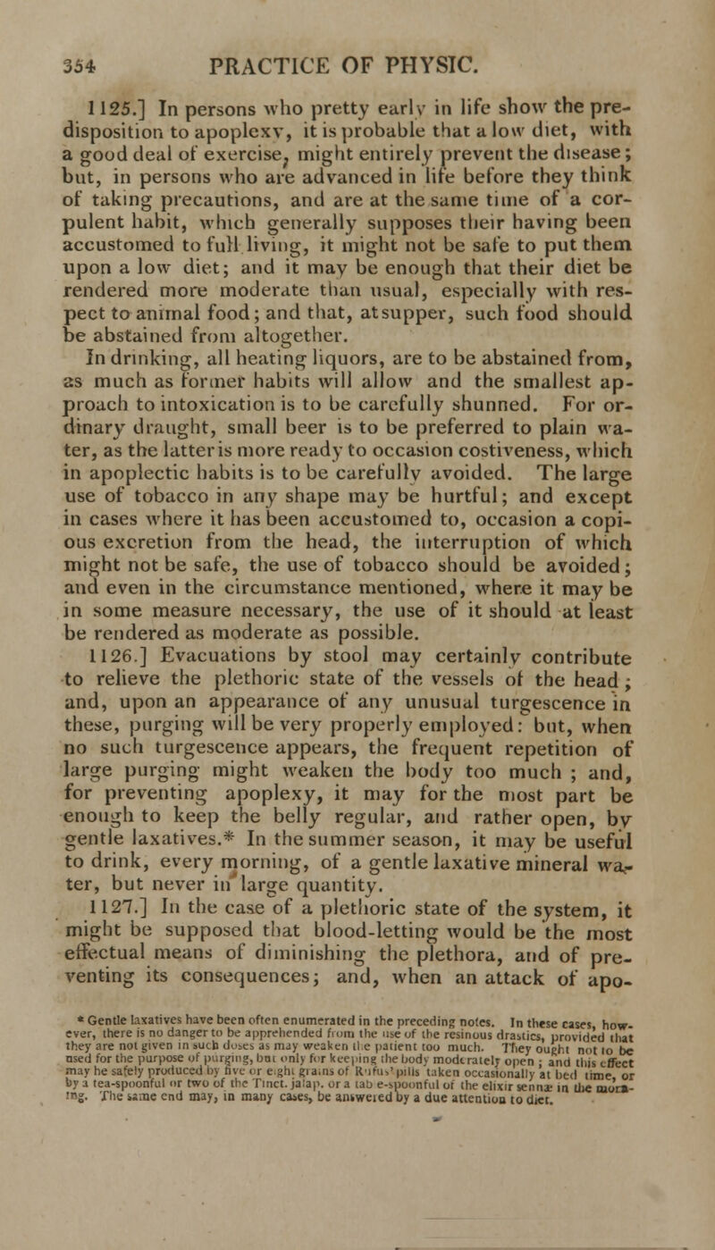 1125.] In persons who pretty earlv in life show the pre- disposition to apoplexy, it is probable that a low diet, with a good deal of exercise; might entirely prevent the disease; but, in persons who are advanced in lire before they think of taking precautions, and are at the same time of a cor- pulent habit, which generally supposes their having been accustomed to full living, it might not be safe to put them upon a low diet; and it may be enough that their diet be rendered more moderate than usual, especially with res- pect to animal food; and that, at supper, such food should be abstained from altogether. In drinking, all heating liquors, are to be abstained from, 2s much as former habits will allow and the smallest ap- proach to intoxication is to be carefully shunned. For or- dinary draught, small beer is to be preferred to plain wa- ter, as the latter is more ready to occasion costiveness, which in apoplectic habits is to be carefully avoided. The large use of tobacco in any shape may be hurtful; and except in cases where it has been accustomed to, occasion a copi- ous excretion from the head, the interruption of which might not be safe, the use of tobacco should be avoided; and even in the circumstance mentioned, where it may be in some measure necessary, the use of it should at least be rendered as moderate as possible. 1126] Evacuations by stool may certainly contribute to relieve the plethoric state of the vessels of the head ; and, upon an appearance of any unusual turgescence in these, purging will be very properly employed: but, when no such turgescence appears, the frequent repetition of large purging might weaken the body too much ; and, for preventing apoplexy, it may for the most part be enough to keep the belly regular, and rather open, by gentle laxatives.* In the summer season, it may be useful to drink, every morning, of a gentle laxative mineral wai- ter, but never in'large quantity. 1127.] In the case of a plethoric state of the system, it might be supposed that blood-letting would be the most effectual means of diminishing the plethora, and of pre- venting its consequences; and, when an attack of apo- * Gentle laxatives have been often enumerated in the preceding notes. In these cases how- ever, there is no danger to be apprehended from the use of the resinous drastics, provided that they are not given in sucb dmcs as may weaken lie patient too much. They ought not lo be used for the purpose of purging, bm only for keeping ihe body moderately open : and this effect may he safely produced by rive or eight grains of Rufutlpjlls t.iken occasionally at bed time or by a tea-spoonful or two of the Tmct. jalap, or a tab e-spoonful of the elixir senna; in the mor»- tng. The same end may, in many cases, be answeiedby a due attention to diet