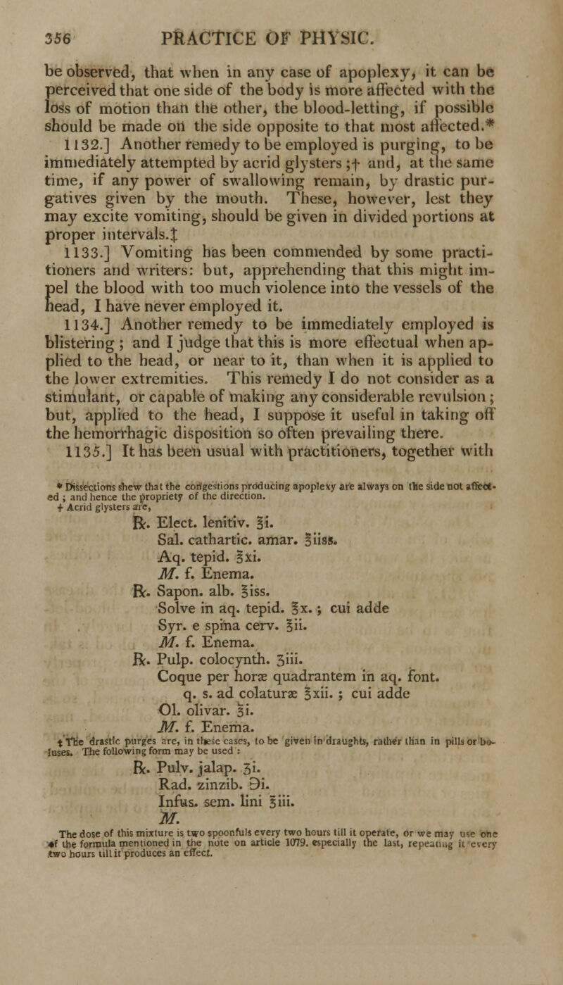 be observed, that when in any case of apoplexy, it can be perceived that one side of the body is more affected with the loss of motion than the other, the blood-letting, if possible should be made on the side opposite to that most affected.* 1132.] Another remedy to be employed is purging, to be immediately attempted by acrid glysters ;f and, at the same time, if any power of swallowing remain, by drastic pur- gatives given by the mouth. These, however, lest they may excite vomiting, should be given in divided portions at proper intervals.^ 1133.] Vomiting has been commended by some practi- tioners and writers: but, apprehending that this might im- pel the blood with too much violence into the vessels of the head, I have never employed it. 1134.] Another remedy to be immediately employed is blistering ; and I judge that this is more effectual when ap- plied to the head, or near to it, than when it is applied to the lower extremities. This remedy I do not consider as a stimulant, or capable of making any considerable revulsion; but, applied to the head, I suppose it useful in taking off the hemorrhagic disposition so often prevailing there. 1135.] It has been usual with practitioners, together with * Dissections shew that the congestions producing apoplexy are always on the side not affect- ed ; and hence the propriety of the direction. + Acrid glysters arc, R. Elect, lenitiv. §i. Sal. cathartic, amar. oiiss. Aq. tepid. §xi. M. f. Enema. R. Sapon. alb. Siss. Solve in aq. tepid. %x.; cui adde Syr. e spina cerv. §ii. M. f. Enema. R. Pulp, colocynth. 3iii. Coque per horse quadrantem in aq. font, q. s. ad colaturas §xii. ; cui adde Ol. olivar. 51. M. f. Enema. t The drastic purges are, in thjesc cases, to be given in draughts, rather than in pills or bi>- luses. The following form may be used : R. Pulv. jalap. 3i- Rad. zinzib. 9i. Infus. sem. lini Biii. M. The dose of this mixture is two spoonfuls every two hours till it operate, or we may use one *f the formula mentioned in the note on article 1079. especially the last, repeating it ever)' .two hours till it produces an effect.