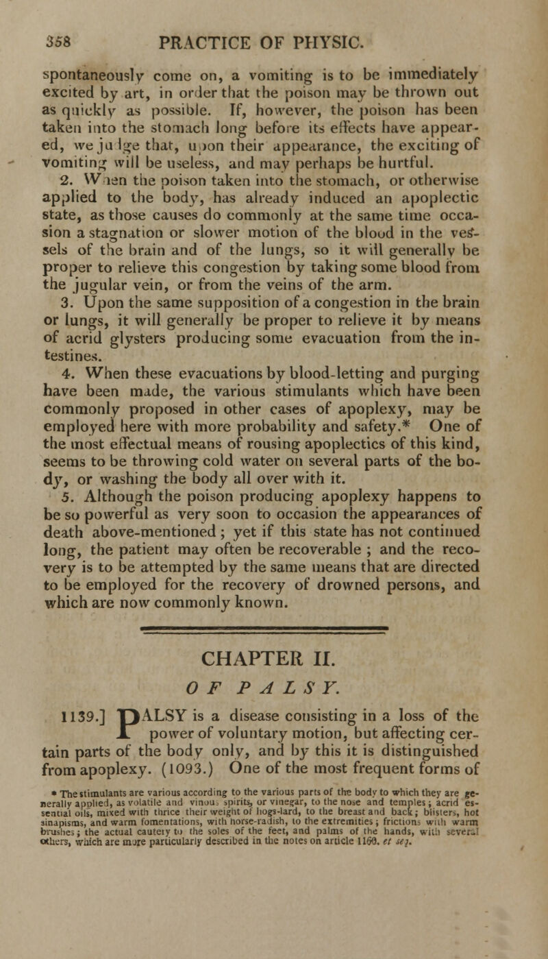 spontaneously come on, a vomiting is to be immediately excited by art, in order that the poison may be thrown out as quickly as possible. If, however, the poison has been taken into the stomach long before its effects have appear- ed, wejulgethat, upon their appearance, the exciting of vomiting will be useless, and may perhaps be hurtful. 2. When the poison taken into the stomach, or otherwise applied to the body, has already induced an apoplectic state, as those causes do commonly at the same time occa- sion a stagnation or slower motion of the blood in the ves- sels of the brain and of the lungs, so it will generally be proper to relieve this congestion by taking some blood from the jugular vein, or from the veins of the arm. 3. Upon the same supposition of a congestion in the brain or lungs, it will generally be proper to relieve it by means of acrid glysters producing some evacuation from the in- testines. 4. When these evacuations by blood-letting and purging have been made, the various stimulants which have been commonly proposed in other cases of apoplexy, may be employed here with more probability and safety.* One of the most effectual means of rousing apoplectics of this kind, seems to be throwing cold water on several parts of the bo- dy, or washing the body all over with it. 5. Although the poison producing apoplexy happens to be so powerful as very soon to occasion the appearances of death above-mentioned ; yet if this state has not continued long, the patient may often be recoverable ; and the reco- very is to be attempted by the same means that are directed to be employed for the recovery of drowned persons, and which are now commonly known. CHAPTER II. OF PALSY. 1139.] O^LSY is a disease consisting in a loss of the XT power of voluntary motion, but affecting cer- tain parts of the body only, and by this it is distinguished from apoplexy. (1093.) One of the most frequent forms of * The stimulants are various according to the various parts of the body to which they are ge- nerally applied, as volatile and vinou spirits, or vinegar, to the nose and temples; acrid es- sential oils, mued with thrice their weight of hogs-lard, to the breast and back; blisters, hot sinapisms, and warm fomentations, with norse-radish, lo the extremities; frictions wad warm brushes; the actual cautery to the soles of the feet, and palms of the hands, will] sever-1 others, which are nure particularly described in the notes on article 1160. et se}.