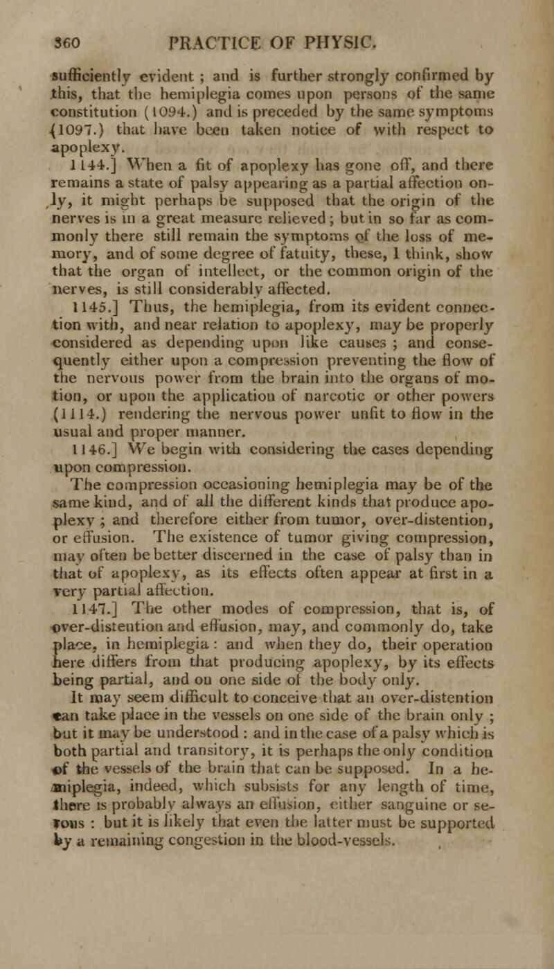 sufficiently evident ; and is further strongly confirmed by this, that the hemiplegia comes upon persons of the same constitution (1094.) and is preceded by the same symptoms .(1097.) that have been taken notice of with respect to apoplexy. 1144.] When a fit of apoplexy has gone off, and there remains a state of palsy appearing as a partial affection on- ly, it might perhaps be supposed that the origin of the nerves is in a great measure relieved ; but in so far as com- monly there still remain the symptoms of the loss of me- mory, and of some degree of fatuity, these, 1 think, show that the organ of intellect, or the common origin of the nerves, is still considerably affected. 1145.] Thus, the hemiplegia, from its evident connec- tion with, and near relation to apoplexy, may be properly considered as depending upon like causes ; and conse- quently either upon a compression preventing the flow of the nervous power from the brain into the organs of mo- tion, or upon the application of narcotic or other powers (1114.) rendering the nervous power unfit to flow in the usual and proper manner. 1146.] We begin with considering the cases depending upon compression. The compression occasioning hemiplegia may be of the same kind, and of all the different kinds that produce apo- plexy ; and therefore either from tumor, over-distention, or effusion. The existence of tumor giving compression, may often be better discerned in the case of palsy than in that of apoplexy, as its effects often appear at first in a very partial affection. 1147.] The other modes of compression, that is, of over-distention and effusion, may, and commonly do, take Elace, in hemiplegia : and when they do, their operation ere differs from that producing apoplexy, by its effects being partial, and on one side of the body only. It may seem difficult to conceive that an over-distention «an take place in the vessels on one side of the brain only ; but it may be understood : and in the case of a palsy which is both partial and transitory, it is perhaps the only condition of the vessels of the brain that can be supposed. In a he- miplegia, indeed, which subsists for any length of time, there is probably always an effusion, either sanguine or se- fous : but it is likely that even the latter must be supported hy a remaining congestion in the blood-vessels.