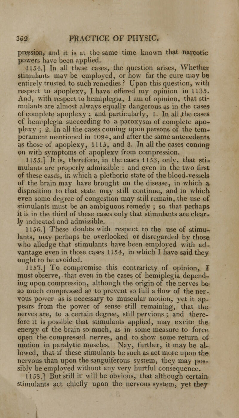 pression, and it is at the same time known that narcotic powers have been applied. 1154.] In all these cases, the question arises, Whether stimulants may be employed, or how far the cure may be entirely trusted to such remedies ? Upon this question, with respect to apoplexy, I have offered my opinion in 1135. And, with respect to hemiplegia, I am of opinion, that sti- mulants are almost always equally dangerous as in the cases of complete apoplexy ; and particularly, 1. In all,the cases of hemiplegia succeeding to a paroxysm of complete apo- plexy ; 2. In all the cases coming upon persons of the tem- perament mentioned in 1094, and after the same antecedents as those of apoplexy, 1115, and 3. In all the cases coming on with symptoms of apoplexy from compression. 1155.] It is, therefore, in the cases 1153, only, that sti- mulants are properly admissible : and even in the two first of these cases, in which a plethoric state of the blood-vessels of the brain may have brought on the disease, in which a disposition to that state may still continue, and in which* even some degree of congestion may still remain, the use of stimulants must be an ambiguous remedy ; so that perhaps it is in the third of these cases only that stimulants are clear- ly indicated and admissible. 1156.] These doubts with respect to the use of stimu- lants, may perhaps be overlooked or disregarded by those who alledge that stimulants have been employed with ad- vantage even in those cases 1154, in which I have said they ought to be avoided. 1157.] To compromise this contrariety of opinion, I must observe, that even in the cases of hemiplegia depend- ing upon compression, although the origin of the nerves be so much compressed an to prevent so full a flow of the ner- vous power as is necessary to muscular motion, }^et it ap- pears from the power of sense still remaining, that the nerves are, to a certain degree, still pervious ; and there- fore it is possible that stimulants applied, may excite the energy of the brain so much,, as in some measure to force open the compressed nerves, and to show some return of motion in paralytic muscles. Nay, further, it may be al- lowed, that if these stimulants be such as act more upon the nervous than upon the sanguiferous system, they may pos- siblv be employed without any very hurtful consequence 1158.] But still it will be obvious, that although certain stimulants act chiefly upon the nervous system, yet they