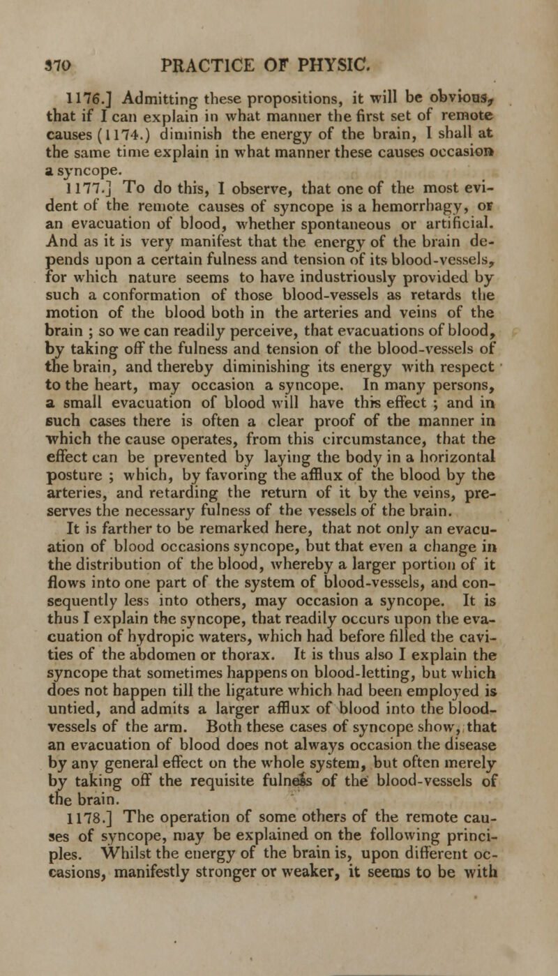 1176.] Admitting these propositions, it will be obvious., that if I can explain in what manner the first set of remote causes (1174.) diminish the energy of the brain, I shall at the same time explain in what manner these causes occasion a syncope. 1177.] To do this, I observe, that one of the most evi- dent of the remote causes of syncope is a hemorrhagy, of an evacuation of blood, whether spontaneous or artificial. And as it is very manifest that the energy of the brain de- pends upon a certain fulness and tension of its blood-vessels, for which nature seems to have industriously provided by such a conformation of those blood-vessels as retards the motion of the blood both in the arteries and veins of the brain ; so we can readily perceive, that evacuations of blood, by taking off the fulness and tension of the blood-vessels of the brain, and thereby diminishing its energy with respect to the heart, may occasion a syncope. In many persons, a small evacuation of blood will have this effect ; and in such cases there is often a clear proof of the manner in which the cause operates, from this circumstance, that the effect can be prevented by laying the body in a horizontal posture ; which, by favoring the afflux of the blood by the arteries, and retarding the return of it by the veins, pre- serves the necessary fulness of the vessels of the brain. It is farther to be remarked here, that not only an evacu- ation of blood occasions syncope, but that even a change in the distribution of the blood, whereby a larger portion of it flows into one part of the system of blood-vessels, and con- sequently less into others, may occasion a syncope. It is thus I explain the syncope, that readily occurs upon the eva- cuation of hydropic waters, which had before filled the cavi- ties of the abdomen or thorax. It is thus also I explain the syncope that sometimes happens on blood-letting, but which does not happen till the ligature which had been employed is untied, and admits a larger afflux of blood into the blood- vessels of the arm. Both these cases of syncope show, that an evacuation of blood does not always occasion the disease by any general effect on the whole system, but often merely by taking off the requisite fulnels of the blood-vessels of tne brain. 1178.] The operation of some others of the remote cau- ses of syncope, may be explained on the following princi- ples. Whilst the energy of the brain is, upon different oc- casions, manifestly stronger or weaker, it seems to be with