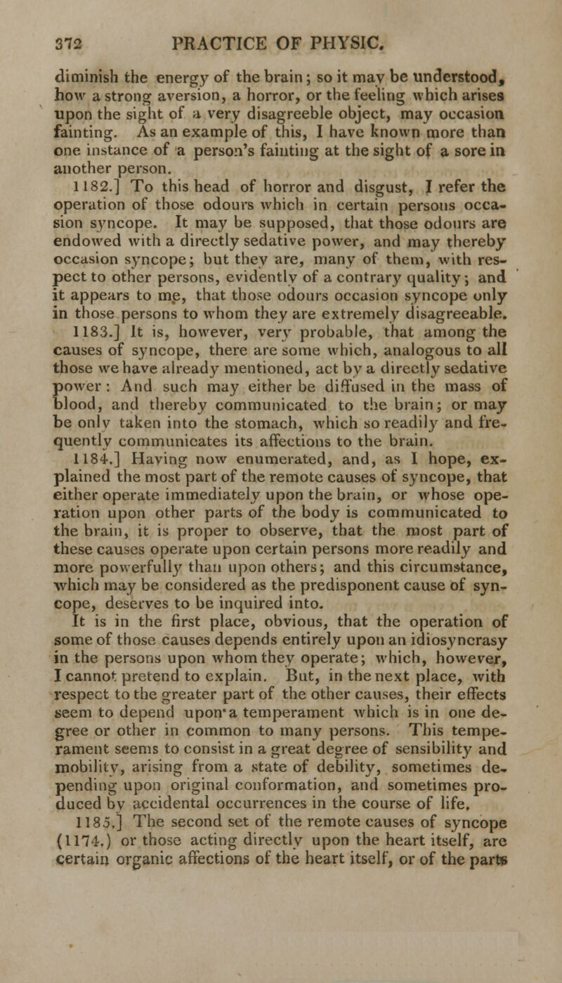 diminish the energy of the brain; so it may be understood, how a strong aversion, a horror, or the feeling which arises upon the sight of a very disagreeble object, may occasion fainting. As an example of this, I have known more than one instance of a person's fainting at the sight of a sore in another person. 1182.] To this head of horror and disgust, I refer the operation of those odours which in certain persons occa- sion syncope. It may be supposed, that those odours are endowed with a directly sedative power, and may thereby occasion syncope; but they are, many of them, with res- pect to other persons, evidently of a contrary quality; and it appears to me, that those odours occasion syncope only in those persons to whom they are extremely disagreeable. 1183.] It is, however, very probable, that among the causes of syncope, there are some which, analogous to all those we have already mentioned, act by a directly sedative power: And such may either be diffused in the mass of blood, and thereby communicated to the brain; or may be onlv taken into the stomach, which so readily and fre- quently communicates its affections to the brain. 1184.] Having now enumerated, and, as I hope, ex- plained the most part of the remote causes of syncope, that either operate immediately upon the brain, or whose ope- ration upon other parts of the body is communicated to the brain, it is proper to observe, that the most part of these causes operate upon certain persons more readily and more powerfully than upon others; and this circumstance, which may be considered as the predisponent cause of syn- cope, deserves to be inquired into. It is in the first place, obvious, that the operation of some of those causes depends entirely upon an idiosyncrasy in the persons upon whom they operate; which, however, I cannot pretend to explain. But, in the next place, with respect to the greater part of the other causes, their effects seem to depend upon* a temperament Avhich is in one de- gree or other in common to many persons. This tempe- rament seems to consist in a great degree of sensibility and mobility, arising from a state of debility, sometimes de- pending upon original conformation, and sometimes pro- duced by accidental occurrences in the course of life, 1185,] The second set of the remote causes of syncope (1174.) or those acting directly upon the heart itself, arc certain organic affections of the heart itself, or of the parte