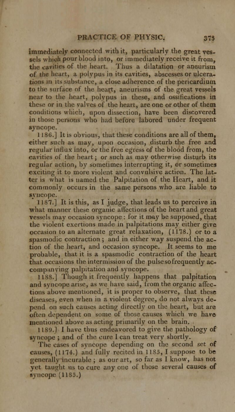 immediately connected with it, particularly the great ves- sels which pour blood into, or immediately receive it from, the cavities of the heart. Thus a dilatation or aneurism of the heart, a polypus in its cavities, abscesses or ulcera- tions in its substance, a close adherence of the pericardium to the surface of the heart, aneurisms of the great vessels near to the heart, polypus in these, and ossifications in these or in the valves of the heart, are one or other of them conditions which, upon dissection, have been discovered in those persons who had before labored under frequent syncope. 1186.] It is obvious, that these conditions are all of them, either such as may, upon occasion, disturb the free and regular influx into, or the free egress of the blood from, the cavities of the heart; or such as may otherwise disturb its regular action, by sometimes interrupting it, or sometimes exciting it to more violent and convulsive action. The lat- ter is what is named the Palpitation of the Heart, and it commonly occurs in the same persons who are liable to syncope. 1187.] It is this, as I judge, that leads us to perceive in what manner these organic affections of the heart and great vessels may occasion syncope : for it may be supposed, that the violent exertions made in palpitations may either give occasion to an alternate great relaxation, (1178.) or to a spasmodic contraction ; and in either way suspend the ac- tion of the heart, and occasion syncope. It seems to me probable, that it is a spasmodic contraction of the heart that occasions the intermission of the pulse so frequently ac- companying palpitation and syncope. 1188.] Though it frequently happens that palpitation and syncope arise, as we have said, from the organic affec- tions above mentioned, it is proper to observe, that these diseases, even when in a violent degree, do not always de- pend on such causes acting directly on the heart, but are often dependent on some of those causes which we have mentioned above as acting primarily on the brain. 1189.] I have thus endeavored to give the pathology of syncope ; and of the cure 1 can treat very shortly. The cases of syncope depending on the second set of causes, (1174.) and fully recited in 1185, I suppose to be generally incurable ; as our art, so far as I know, has not yet taught us to cure any one of those several causes of syncope (11S5.)