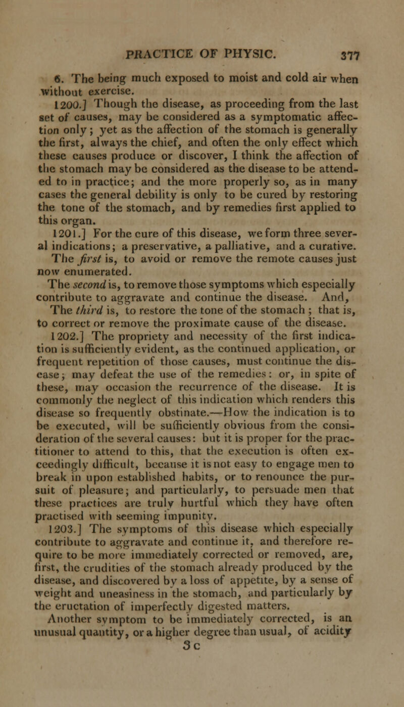 6. The being much exposed to moist and cold air when without exercise. 1200.] Though the disease, as proceeding from the last set of causes, may be considered as a symptomatic affec- tion only; yet as the affection of the stomach is generally the first, always the chief, and often the only effect which these causes produce or discover, I think the affection of the stomach may be considered as the disease to be attend- ed to in practice; and the more properly so, as in many cases the general debility is only to be cured by restoring the tone of the stomach, and by remedies first applied to this organ. 1201.] For the cure of this disease, we form three sever- al indications; a preservative, a palliative, and a curative. The first is, to avoid or remove the remote causes just now enumerated. The second is, to remove those symptoms which especially contribute to aggravate and continue the disease. And, The third is, to restore the tone of the stomach ; that is, to correct or remove the proximate cause of the disease. 1202.] The propriety and necessity of the first indica- tion is sufficiently evident, as the continued application, or frequent repetition of those causes, must continue the dis- ease ; may defeat the use of the remedies: or, in spite of these, may occasion the recurrence of the disease. It is commonly the neglect of this indication which renders this disease so frequently obstinate.—How the indication is to be executed, will be sufficiently obvious from the consi- deration of the several causes: but it is proper for the prac- titioner to attend to this, that the execution is often ex- ceedingly difficult, because it is not easy to engage men to break in upon established habits, or to renounce the pur- suit of pleasure; and particularly, to persuade men that these practices are truly hurtful which they have often practised with seeming impunity. 1203.] The symptoms of this disease which especially contribute to aggravate and continue it, and therefore re- quire to be more immediately corrected or removed, are, first, the crudities of the stomach already produced by the disease, and discovered bv a loss of appetite, by a sense of weight and uneasiness in the stomach, and particularly by the eructation of imperfectly digested matters. Another svmptom to be immediately corrected, is an unusual quantity, or a higher degree than usual, of acidity 3c